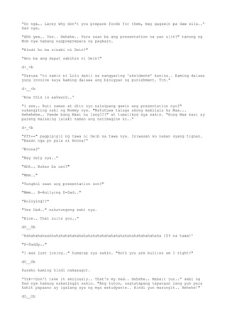 "Oo nga.. Lacey why don't you prepare foods for them, may gagawin pa daw sila.."
Dad nya.
"Ahh yes.. Yes.. Hehehe.. Para saan ba ang presentation na yan ulit?" tanong ng
Mom nya habang nagpreprepara ng pagkain.
"Hindi ho ba sinabi ni Dein?"
"Ano ba ang dapat sabihin ni Dein?"
d>_<b
"Parusa 'to samin ni Lolo dahil sa nangyaring 'aksidente' kanina.. Kaming dalawa
yung involve kaya kaming dalawa ang binigyan ng punishment. Tch."
d>__<b
'Now this is awkward..'
"I see.. Buti naman at dito nyo naisipang gawin ang presentation nyo?"
nakangiting sabi ng Mommy nya. "Natutuwa talaga akong makilala ka Max...
Hehehehe.. Pwede bang Maxi na lang???" at tumalikod sya sakin. "Kung Max kasi ay
parang malaking lalaki naman ang naiimagine ko.."
d>_<b
"Pft--" pagpipigil ng tawa ni Deib sa tawa nya. Iniwasan ko naman syang tignan.
"Nasan nga po pala si Noona?"
'Noona?'
"May duty sya.."
"Ahh.. Bukas ba uwi?"
"Mmm.."
"Tungkol saan ang presentation son?"
"Mmm.. B-Bullying D-Dad.."
"Bullying!?"
"Yes Dad.." nakatungong sabi nya.
"Nice.. That suits you.."
dO__Ob
'Hahahahahaahhahahahahahahahahahahahahahahahahahahahahahahaha 109 na tawa!'
"D-Daddy.."
"I was just joking.." humarap sya sakin. "Both you are bullies am I right?"
dO__Ob
Pareho kaming hindi nakasagot.
"Tsk--Don't take it seriously.. That's my Dad.. Hehehe.. Mabait yun.." sabi ng
Dad nya habang nakatingin sakin. "Ang totoo, nagtatapang tapangan lang yun para
kahit papaano ay igalang sya ng mga estudyante.. Hindi yun masungit.. Hehehe!"
dO__Ob
 