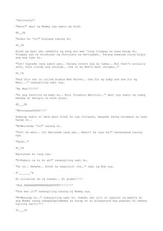 'Seriously?'
"Here!" abot ng Mommy nya samin ng food.
dO__Ob
"A-Ano ho 'to?" biglang tanong ko.
d>_<b
Hindi pa kasi ako nakakita ng kung ano man 'tong tinapay na nasa harap ko.
Tinapay sya na binuhusan ng chocolate na matingkad.. Parang kumalam tuloy bigla
ang ang tyan ko.
"Tch! Cupcake lang samin yan.. Parang cookie sya sa labas.. But that's actually
soft, both inside and outside.. One of my Mom's best recipes.."
d>_<b
"And this one is called Doomie Red Velvet.. One for my baby and one for my
Maxi..." nakangiting sabi nya.
'My Maxi?????'
"At ang favorite ng baby ko.. Mini Tiramisu Maritini.." abot nya samin ng isang
mahaba at manipis na wine glass.
dO___Ob
'Wooooaaaahhhhh!!!'
Humarap sakin si Deib pero hindi ko sya tinignan, masyado akong na-amaze sa nasa
harap ko..
"M-Merienda 'to?" tanong ko.
"Tch! Sa amin.. Oo! Merienda lang yan.. Bakit? Sa inyo ba?" natatawang tanong
nya.
"Deib.."
d>_<b
Nginusuan ko lang sya.
"K-Kakain na ho ko ah?" nakangiting sabi ko.
"Go on.. Hehehe.. Hindi ka magsisisi iha.." sabi ng Mom nya.
d^_______^b
At sinimulan ko ng sumubo.. At grabe!!!!!
'Ang SAAAAAARRRRRRAAAAPPPPP!!!!!!!'
"How was it?" nakangiting tanong ng Mommy nya.
"M-Masarap ho.." nakangiting sabi ko. Sumubo ako ulit at nagulat ng makita ko
ang Mommy nyang nakapangalumbaba sa harap ko at pinapanuod ang pagsubo ko habang
ngiting ngiti!!!!
d>___<b
 