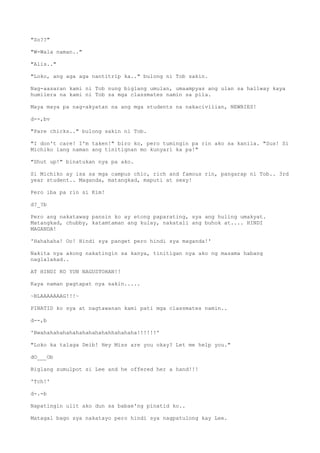 "So??"
"W-Wala naman.."
"Alis.."
"Loko, ang aga aga nantitrip ka.." bulong ni Tob sakin.
Nag-aasaran kami ni Tob nung biglang umulan, umaampyas ang ulan sa hallway kaya
humilera na kami ni Tob sa mga classmates namin sa pila.
Maya maya pa nag-akyatan na ang mga students na nakacivilian, NEWBIES!
d--,bv
"Pare chicks.." bulong sakin ni Tob.
"I don't care! I'm taken!" biro ko, pero tumingin pa rin ako sa kanila. "Sus! Si
Michiko lang naman ang tinitignan mo kunyari ka pa!"
"Shut up!" binatukan nya pa ako.
Si Michiko ay isa sa mga campus chic, rich and famous rin, pangarap ni Tob.. 3rd
year student.. Maganda, matangkad, maputi at sexy!
Pero iba pa rin si Kim!
d?_?b
Pero ang nakatawag pansin ko ay etong paparating, sya ang huling umakyat.
Matangkad, chubby, katamtaman ang kulay, nakatali ang buhok at.... HINDI
MAGANDA!
'Hahahaha! Oo! Hindi sya panget pero hindi sya maganda!'
Nakita nya akong nakatingin sa kanya, tinitigan nya ako ng masama habang
naglalakad..
AT HINDI KO YUN NAGUSTOHAN!!
Kaya naman pagtapat nya sakin.....
~BLAAAAAAAG!!!~
PINATID ko sya at nagtawanan kami pati mga classmates namin..
d--,b
'Bwahahahahahahahahahahahhahahaha!!!!!!'
"Loko ka talaga Deib! Hey Miss are you okay? Let me help you."
dO___Ob
Biglang sumulpot si Lee and he offered her a hand!!!
'Tch!'
d-.-b
Napatingin ulit ako dun sa babae'ng pinatid ko..
Matagal bago sya nakatayo pero hindi sya nagpatulong kay Lee.
 