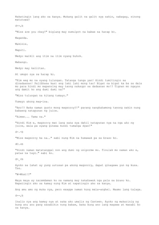 Nakatingin lang ako sa kanya. Mukang galit na galit sya sakin, sabagay, sinong
matutuwa?
d--,b
"Miss are you okay?" biglang may sumulpot na babae sa harap ko.
Maganda.
Makinis.
Maputi.
Medyo maikli ang itim na itim nyang buhok.
Mabango.
Medyo may kaliitan.
At umupo sya sa harap ko.
"Kim wag mo na syang tulungan. Tatanga tanga yan! Hindi tumitingin sa
dinadaanan! Palibhasa kasi ang laki laki mong tao! Bigat na bigat ka ba sa dala
mo para hindi mo mapansing may taong nakaupo sa dadaanan mo!? Tignan mo ngayon
ang damit ko ang dumi dumi na!"
"Miss tulungan na kitang tumayo."
Tumayo akong mag-isa.
"Ano!? Baka naman gusto mong magsorry?!" parang nanghahamong tanong sakin nung
babaeng natapunan ng juice.
"Aimee... Tama na."
"Hindi Kim e, magsorry man lang sana sya dahil natapunan nya na nga ako ng
juice, wala pa syang ginawa kundi tumanga dyan!"
d-.-b
"Miss magsorry ka na.." sabi nung Kim na humawak pa sa braso ko.
dO.ob
"Hindi naman matatanggal non ang dumi ng uniporme mo. Tinulak mo naman ako e,
patas na tayo." sabi ko.
d>_<b
Ayoko sa lahat ay yung uutusan pa akong magsorry, dapat ginagawa yun ng kusa.
Tss.
"W-What!?"
Maya maya ay naramdaman ko na namang may nakahawak nga pala sa braso ko.
Napatingin ako sa kamay nung Kim at napatingin ako sa kanya.
Ang amu amo ng muka nya, pero exagge naman kung mala-anghel. Maamo lang talaga.
d--,b
Inalis nya ang kamay nya at saka ako umalis ng Canteen. Ayoko ng makarinig ng
kung anu ano pang sasabihin nung babae, baka kung ano lang magawa at masabi ko
sa kanya.
 