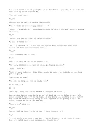Nakaramdam naman ako ng hiya bigla at nagdahan-dahan sa pagsubo. Pero nawala rin
nung nagtuloy tuloy ang subo ko.
"You know what Maxi?"
dO__Ob
Tumingin ako sa kanya na parang nagtatanong.
"You're smile is veeeeerrryyy pretty!!----"
"Huuuk---! E-Excuse me.." nabibilaukang sabi ni Deib at biglang tumayo at kumuha
ng tissue.
dO_Ob
'Nasuka yata sya sa sinabi ng nanay nya haha!'
"A-Ahh.. H-Hindi ho---"
"No.. I'm telling the truth.. You look pretty when you smile.. Kesa kapag
serious ka, para kang mananapak! Hihihi!"
dO___Ob
"Tch! Nananapak nga po yan.."
d>_<b
Bumalik si Deib sa tabi ko at kumain ulit.
"Hoy ikaw, bilisan mo na dyan at marami pa tayong gagawin."
"O-Oo.." sabi ko.
"Deib wag mong madaliin.. Sige iha.. marami pa kami nyan, sabihin mo lang kung
gusto mo pa.."
"A-Ahh tama na ho--"
"Dalan mo na lang kami Mom sa study room."
"Sige baby...."
dO___Ob
'Baby amp.. Yung baby nyo ho malakaing sanggano na ngayon..'
Nung matapos kaming magmerienda ay umakyat kami sa taas ng bahay nila at lalo
akong namangha! Pag-akyat mo ng hagdan ay may isang napakalaking sala na naman!
May TV Set at napakagandang bilog na sofa! Iginala ko ang paningin ko at isa
isang tinignan sa malayo ang mga gamit..
"Dito tayo.." yaya nya.
dO__Ob
Pumasok kami sa isang kwarto na may---limang computer set!
d>_<b
"Eto ang study area namin.. May sarili kaming library dito at computer area..
Dito tayo dahil ayaw kitang papasukin sa kwarto ko.."
 