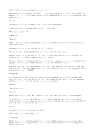 'Sino ba'ng gusto'ng pumasok sa kwarto mo?'
"Madalang naming gamitin 'to dahil... may kanya kanya rin kaming study table sa
kwarto. At isa.. iilan lang talaga kaming nakatira dito, minsan lang nandito ang
parents ko.."
dO__Ob
"Bubuksan ko na ang PC kasi hindi ka marunong magbuk--"
"Marunong nako.. tinuruan ako ni Lee.." sabi ko.
"Edi ikaw magbukas!"
"Ikaw na.."
"Tch.."
'Tss.. Hindi mo naman kailangang ipagdiinang hindi ako marunong! Nagkusa ka na
lang sana engot!'
Binuksan nya ang PC at humila ng swivel chair.
"Umupo ka dyan! Magpapalit lang ako!" sabi nya at saka lumabas.
Habang nag-start up pa ang PC inilibot ko muna ang paningin ko sa kabuuan ng
study area nila habang nakaupo sa swivel chair.
'Woow.. Kung meron akong ganito'ng study area... ang tali talino ko siguro! Para
syang library talaga! Halos kasing laki sya ng classroom namin!'
May mga book shelf at sandamakmak ang libro! May makapal, may manipis. May mga
comic area pa. May mga news papers rin. May computer section. May maraming table
and chairs at may...GLOBO!
'Angganda...'
Sa likod ng malaking globo ay isang malaking salamin na bintana. Lumapit ako
doon at inikot ikot ang globo na yun.. Maya maya pa ay lumapit ako sa malaking
bintana at nakita ko ang isang napakagandang garden.
'Wooow..'
"Sa Lola ko yan.."
dO___Ob
Napatingin ako sa likod ko. Pumasok na pala si Deib ng hindi ko namamalayan.
"Ang garden na yan ay sa Lola ko.. Pero dahil wala na sya.. Mga tao na lang
namin ang nag-aalaga.. Pero sinisigurado naman naming naibibigay nung mga tao'ng
yun ang pag-aalagang gusto ng Lola ko.."
d-_-b
Lumapit sya sakin at humarap sa globo.
"Eto naman ay kay Chairman..."
'Chairman?!'
"He's my great grandfather.." sabi nya nung makita nyang nagtaka siguro ako.
"Tara magsimula na tayo! Marami pa akong gagawin! Kung anu-anong tinitignan mo
dyan!" sigaw nya.
 