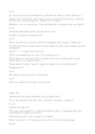 d>_<b
'At ako pa talaga ang tinatawag mo ng abnormal sa lagay na yan??? Bipolar..'
Lumapit kami sa Computer. Pero nagulat ako ng umupo sya sa gilid ko.. meaning,
ako ang nasa harap ng Computer! Tumingin ako sa kanya..
"W-What!?" inis na tanong nya. "Ikaw ang magaling sa Computer kaya ikaw dyan!"
d-_-b
'Bullying? Everything about bullying daw di ba?!'
Tumingin sya sakin at sumigaw ulit!
d-_-b
"Ano?! Titignan mo na lang ba ang PC??? Ginagalaw yan!" sigaw na naman nya!
"P-Pwede ba?! Wag ka ngang sigaw ng sigaw! Pwede mo naman akong sabihan ng hindi
sumisigaw!"
dO__Ob < - - - Ganyan ang itsura nya.
"Hindi ako makapag-isip e!" sabi ko at humarap sa PC.
"Ano!? Ngayon ka lang mag-iisip!? E bakit hindi ka pa nag-isip kanina para
ngayon type ka na lang ng type!?"
"Anong akala mo sakin!? Henyo?! Hoyyy! Kailangan ko rin ng references!"
"R-References?"
d-_-b
"Oo! Wag mo sabihing hindi mo alam yun!?"
d>_<b
Hindi sya sumagot at tumingin sa gilid nya.
DEIB'S POV
'References!? Ano bang references ang kailangan nya!?'
"Tss.. Ang references ay mga libro, internet.. artikulo.. dyary---"
dO__Ob
"A-Alam ko! Alam ko!"
"Ang tagal mong magreact e.. Baka kako hindi mo alam.." natatawang sabi nya.
Pinandilatan ko naman sya ng mata.
"May internet yan!" inis na sigaw ko sa kanya!
"Hindi mo sinabi e..." humarap na sya sa PC at sinimulan ang magtype.
dO__Ob
 