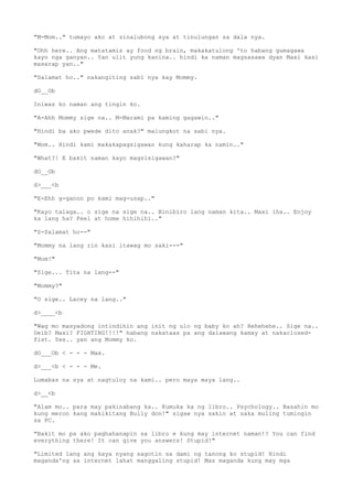 "M-Mom.." tumayo ako at sinalubong sya at tinulungan sa dala nya.
"Ohh here.. Ang matatamis ay food ng brain, makakatulong 'to habang gumagawa
kayo nga ganyan.. Yan ulit yung kanina.. hindi ka naman magsasawa dyan Maxi kasi
masarap yan.."
"Salamat ho.." nakangiting sabi nya kay Mommy.
dO__Ob
Iniwas ko naman ang tingin ko.
"A-Ahh Mommy sige na.. M-Marami pa kaming gagawin.."
"Hindi ba ako pwede dito anak?" malungkot na sabi nya.
"Mom.. Hindi kami makakapagsigawan kung kaharap ka namin.."
"What?! E bakit naman kayo magsisigawan?"
dO__Ob
d>___<b
"E-Ehh g-ganon po kami mag-usap.."
"Kayo talaga.. o sige na sige na.. Binibiro lang naman kita.. Maxi iha.. Enjoy
ka lang ha? Feel at home hihihihi.."
"S-Salamat ho--"
"Mommy na lang rin kasi itawag mo saki---"
"Mom!"
"Sige... Tita na lang--"
"Mommy?"
"O sige.. Lacey na lang.."
d>____<b
"Wag mo masyadong intindihin ang init ng ulo ng baby ko ah? Hehehehe.. Sige na..
Deib? Maxi? FIGHTING!!!!" habang nakataas pa ang dalawang kamay at nakaclosed-
fist. Yes.. yan ang Mommy ko.
dO___Ob < - - - Max.
d>___<b < - - - Me.
Lumabas na sya at nagtuloy na kami.. pero maya maya lang..
d>__<b
"Alam mo.. para may pakinabang ka.. Kumuka ka ng libro.. Psychology.. Basahin mo
kung meron kang makikitang Bully don!" sigaw nya sakin at saka muling tumingin
sa PC.
"Bakit mo pa ako paghahanapin sa libro e kung may internet naman!? You can find
everything there! It can give you answers! Stupid!"
"Limited lang ang kaya nyang sagotin sa dami ng tanong ko stupid! Hindi
maganda'ng sa internet lahat manggaling stupid! Mas maganda kung may mga
 