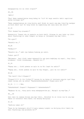 manggagaling rin sa libro stupid!"
dO__Ob
'WTF??'
"Hoy! Baka nakakalimutan mong bahay ko 'to?? At kaya nandito dahil napilitan
akong tulungan ka!"
"Baka nakakalimutan mo ring bisita ako? Hindi ko saulo ang mga libro'ng nandyan
sa book shelf nyo! At kung hindi ka nagbintang edi sana wala ako dito!"
d>_<b
"Tch! Andami'ng sinasabi!"
Nakakainis! Tumayo ako at pumunta sa book shelf. Hinanap ko ang lahat ng libro
about Psychology at saka lumapit sa kanya at ibinagsak ang mga libro.
"Oh ayan!"
"Basahin mo.."
dO_Ob
"W-What?!"
"Basahin mo.." sabi nya habang humarap pa sakin.
"Lahat yan!?"
"Malamang.. kasi hindi naman magsasalita yan para magbigay ng sagot.. Ang libro,
binabasa.. Hindi kinakausap.. Basahin mo.."
d>_<b
"Kapag ako... hindi pumasa sa quiz ko sa Bio lagot ka sakin!"
"Kapag ako.. hindi pumasa sa quiz ko kay Chupan.. yari ka rin sakin!"
dO_Ob
'The heck!? Chu---Chupan!?'
"Chupan!??!?! Si Sir Ciufan!?" tanong ko sa kanya at halatang nagulat sya! Kaya
naman natawa ako ng sobra! "Bwahahahahahahahaha! Chupan pala ah!"
d>_<b < - - - Max.
"Hahahahahah! Chupan!? Chupaaaan!!! Hahahahahaha!"
"Magbasa ka na.. Kung gusto mong makapagreview pa.. Malapit ng mag-7pm.."
dO___Ob
Dali dali ko namang kinuwa ang mga libro.. Binuklat ko at inisa isa ko ang mga
Table of Contents! Pero maski isa walang Bullying!
d>_<b
'Badtrip naman oh!'
"Saan ko ba hahanapin dito?? E wala namang tungkol sa Bullying dito! Bakit ba
kasi Psychology ang pinakuha mo!?"
 