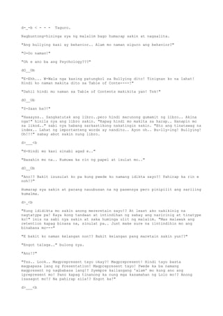 d-_-b < - - - Taguro.
Nagbuntong-hininga sya ng malalim bago humarap sakin at nagsalita.
"Ang bullying kasi ay behavior.. Alam mo naman siguro ang behavior?"
"O-Oo naman!"
"Oh e ano ba ang Psychology???"
dO__Ob
"E-Ehh... W-Wala nga kasing patungkol sa Bullying dito! Tinignan ko na lahat!
Hindi ko naman makita dito sa Table of Conte----!"
"Dahil hindi mo naman sa Table of Contents makikita yan! Tsk!"
dO__Ob
"S-Saan ba?!"
"Haaayss.. Sangkatutak ang libro..pero hindi marunong gumamit ng libro.. Akina
nga!" hinila nya ang libro sakin. "Kapag hindi mo makita sa harap.. Hanapin mo
sa likod.." sabi nya habang sarkastikong nakatingin sakin. "Eto ang tinatawag na
index.. Lahat ng importanteng words ay nandito.. Ayon oh.. Bu-lly-ing! Bullying!
Oh!!!" sabay abot sakin nung libro.
d>___<b
"H-Hindi mo kasi sinabi agad e.."
"Basahin mo na.. Kumuwa ka rin ng papel at isulat mo.."
dO__Ob
"Ano!? Bakit isusulat ko pa kung pwede ko namang idikta sayo?! Pahirap ka rin e
noh!?"
Humarap sya sakin at parang nauubusan na ng pasensya pero pinipilit ang sariling
kumalma.
d>_<b
"Kung ididikta mo sakin anong mereretain sayo!? At least ako nakikinig na
nagtatype pa! Kaya kong tandaan at intindihan ng sabay ang naririnig at tinatype
ko!" inis na sabi nya sakin at saka huminga ulit ng malalim. "Mas malawak ang
retention kapag binasa na, sinulat pa.. Just make sure na iintindihin mo ang
binabasa mo---"
"E bakit ko naman kelangan non!? Bakit kelangan pang maretain sakin yun!?"
"Engot talaga.." bulong nya.
"Ano!?"
"Tss.. Look.. Magprepresent tayo okay?! Magprepresent! Hindi tayo basta
magpapasa lang ng Presentation! Magprepresent tayo! Pwede ka ba namang
magpresent ng nagbabasa lang!? Syempre kailangang 'alam' mo kung ano ang
iprepresent mo! Pano kapag tinanong ka nung mga kasamahan ng Lolo mo!? Anong
isasagot mo!? Na pahirap sila!? Engot ka!"
d>___<b
 