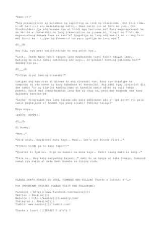 'Damn it!'
"Ang presentation ay katumbas ng reporting sa loob ng classroom.. but this time,
hindi Lecturer ang makakaharap natin.. Dean natin yun at Lolo mo yun.. Co-
Stockholders nya ang kasama nya at hindi mga Lecturer mo! Kung magprepresent ka
sa kanila at babasahin mo lang presentation na ginawa mo, tingin mo hindi ka
magmumukhang katawa tawa sa kanila? Ipapahiya mo lang ang sarili mo at ang Lolo
mo! Hindi ka binigyan ng Presentation para ipahiya mo lang sya!"
dO__Ob
Ang O.A. nya pero naiintindihan ko ang point nya..
"Look.. Pwede bang kahit ngayon lang magkasundo tayo? Kahit ngayon lang..
Makinig ka sakin dahil nakikinig ako sayo.. So please? Konting pakisama ha?!"
dagdag nya pa.
dO___ob
"S-Sige sige! Daming sinasabi!"
Lumipas ang mga oras at ginawa ko ang sinasabi nya. Busy sya kakatype sa
computer at ako naman ay busy kababasa at kasusulat. Ang sabi nya, ipriprint din
daw namin 'to ng tig-isa kaming copy at basahin namin after ng quiz namin
pareho. Kahit mga isang basahan lang daw ay okay na, pero mas maganda daw kung
dalawang basahan pa!
'Leche! Pinagsulat nya lang talaga ako para pahirapan ako e! Ipriprint rin pala
namin pagkatapos e! Andami nya pang sinabi! Pahirap talaga!'
Maya maya..
~KNOCK! KNOCK!~
dO__Ob
Si Mommy.
"Mom.."
"Deib anak.. magdinner muna kayo.. Maxi.. Let's go? Dinner first.."
"P-Pero hindi pa ho kami tapo---"
"Quarter to 8pm na.. Sige na kumain na muna kayo.. Kahit isang mabilis lang.."
"Tara na.. Wag kang masyadong bayani.." sabi ko sa kanya at saka tumayo. Sumunod
naman sya sakin at saka kami bumaba sa dining room.
PLEASE DON'T FORGET TO VOTE, COMMENT AND FOLLOW! Thanks a loooot! d^^,v
FOR IMPORTANT UPDATES PLEASE VISIT THE FOLLOWING:
Facebook : https://www.facebook.com/maxinejiji
Twitter : @maxinejiji
Website : http://maxinejiji.weebly.com/
Instagram : @maxinejiji
Tumblr: www.maxinejiji.tumblr.com/
Thanks a looot JIJIERAS!!! d^o^b ?
 