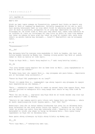 - m a x i n e j i j i ?
*******************************************
[47] CHAPTER 46
*******************************************
MAX'S POV
Hindi pa kami tapos gumawa ng Presentation, pumasok kasi bigla sa kwarto ang
Mommy ni Deib at nagyaya'ng magdinner. Actually nagugutom na rin ako e, pero
kasi parang kukulangin kami sa oras dahil hindi ko akalaing ganon pala karami
yun! As much as possible, pinapaikli ko at yung mga importante na lang ang
nilalagay ko. At hindi alam ni Deib yun! Ang akala nya, lahat nang nakikita ko
sa internet at libro ay inilalagay ko! Ang totoo ay gusto ko lang ring mabasa
nya lahat ng nabasa ko para alam nya lahat ng alam ko tungkol don, para kung
sakali ay pareho kaming may maisagot... kung!!!! Mag-eeffort sya sa ginagawa
namin.
d-.-b
"Kuyaaaaaaaaa!!!!!!"
dO___Ob?
May dalawang bata'ng sumigaw nung pagkababa ni Deib sa hagdan, ako kasi ang
huling bumaba kasunod ng Mommy nya. Yumakap silang pareho kay Deib at yumuko
naman si Deib sa kanila at todo ngiti.
"Sige na Kuya Deib... Gusto kong maglaro e.." sabi nung bata'ng lalaki..
dO__Ob
'Yun yung kasama nyang maglaro don sa Game Zone sa Mall.. yung napagkamalan ni
Naih na anak nya hahaha!'
"E medyo busy kasi ako ngayon Nono e.. may ginagawa ako para bukas.. Importante
yun at kailangan kong asikasuhin.."
"Ganon ba Kuya? Edi pagkatapos mo na lang?"
"Hindi rin pwede Nono e.. nagmamadali nga akong tapusin ang ginagawa ko ngayon
kasi magrereview pa ako mamaya.."
"Hala... nakakainis naman! Akala ko naman ay marami kang time ngayon Kuya, kaya
nga ako excited na makapunta dito nang maaga kasi akala ko may free time ka
huhuhu.."
"Nono iho ano ka ba... nag-aaral ang Kuya Deib mo at hindi marami ang oras nya
para maglaro." sabi ni Manang.
'Akalain mo nga namang ganito pala ichura neto kapag bata ang kaharap... akala
mo maski magsinungaling hindi kayang gawin.. Tsk! Tsk! Tsk!'
Nakatingin lang ako sa kanya habang kinakausap nya yung isa sa dalawang bata.
Kung tatanongin mo ako kung anong ichura nya ngayon... burahin mo sa isip mo
lahat ng ginawa nya sakin nung mga nakaraang araw.. Imagine-in mo ang isang
matangkad na lalaki ang umupo sa harap ng dalawang bata.. Para syang isang
napakabait na Kuya don sa dalawang bata.
Nasa ganon akong sitwasyon ng bigla akong hilahin ng Mommy nya.
dO___Ob
"Dito tayo Maxi..." nakangiting sabi nya.
 