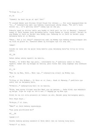 "S-Sige ho..."
d>_<b
'Gumamit ka kasi ng po at opo! Tsk!'
"I cooked Adobo and Chicken Fried Steak for dinner.... For sure magugustohan mo
'to..." nakangiting sabi nya habang inaalalayan akong umupo. "Oh let's have
dinner na.. it's getting late!" tawag nya sa iba pa.
Pumunta agad sa dining table ang Daddy ni Deib pati na rin si Manang.. Sumunod
naman si Deib kasama yung dalawang bata, isang babae at isang lalaki. Katabi ko
ang Mommy ni Deib na katabi ang Daddy nya. Kaharap ko si Deib na katabi yung
dalawang bata at si Manang.
"Here.. Eat a lot okay?" nakangiting sabi ng Mommy nya habang pinaglalagyan ako
ng food sa plate ko. Sumunod naman ay binigyan nya rin ang iba.
*PRAY*
Susubo na sana ako ng gulat kong makita yung dalawang bata'ng titig na titig
sakin.
dO__Ob
Dahan dahan akong ngumiti sa kanila.
"A-Ahh.. Si A-Ate Max nga pala.. schoolmate ko.." pakilala sakin ni Deib,
ngumiti naman ako ng bongga sa kanila, pero hindi man lang nagbago ang reaksyon
nila.
d>__<b
"Max ka ng Max, Deib.. Maxi nga.." nakangiting singit ng Mommy nya.
d>_<b
"S-Siya si Ate M-Maxi.. Si Nono at si Joan.. Anak ni Manang.." pakilala nya
sakin don sa dalawang bata.
"H-Hello.." nakangiting bati ko sa kanila.
"Kids, wag nyong titigan ang Ate Maxi nyo ng ganyan... baka hindi sya makakain
ng maige. Sige na sige na let's eat.." dagdag pa ng Mom nya.
Hindi ko na rin sila pinansin at kumain na ako. Marami pang kailangang gawin.
Pero maya maya..
"K-Kuya.." si Joan.
"Mmm?" si Deib habang ngumunguya.
"Sya yung girlfriend mo?"
dO___Ob
*HUUK!!!!*
Pareho kaming parang nasamid ni Deib dahil don sa tanong nung bata.
"H-Ha?!" si Deib.
 