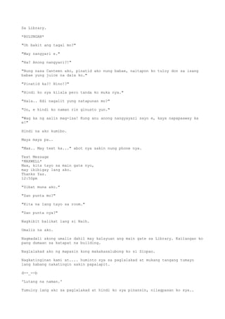 Sa Library.
*BULUNGAN*
"Oh bakit ang tagal mo?"
"May nangyari e."
"Ha? Anong nangyari?!"
"Nung nasa Canteen ako, pinatid ako nung babae, naitapon ko tuloy don sa isang
babae yung juice na dala ko."
"Pinatid ka?! Nino!?"
"Hindi ko sya kilala pero tanda ko muka nya."
"Hala.. Edi nagalit yung natapunan mo?"
"Oo, e hindi ko naman rin ginusto yun."
"Wag ka ng aalis mag-isa! Kung anu anong nangyayari sayo e, kaya napapaaway ka
e!"
Hindi na ako kumibo.
Maya maya pa..
"Max.. May text ka..." abot nya sakin nung phone nya.
Text Message
*MAXWELL*
Max, kita tayo sa main gate nyo,
may ibibigay lang ako.
Thanks Yas.
12:50pm
"Sibat muna ako."
"San punta mo?"
"Kita na lang tayo sa room."
"San punta nya?"
Nagkibit balikat lang si Naih.
Umalis na ako.
Nagmadali akong umalis dahil may kalayuan ang main gate sa Library. Kailangan ko
pang dumaan sa katapat na building.
Naglalakad ako ng mapasin kong makakasalubong ko si Siopao.
Nagkatinginan kami at.... huminto sya sa paglalakad at mukang tangang tumayo
lang habang nakatingin sakin papalapit.
d--_--b
'Lutang na naman.'
Tumuloy lang ako sa paglalakad at hindi ko sya pinansin, nilagpasan ko sya..
 