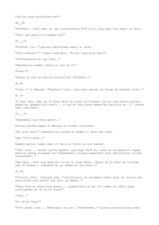 "Sya ba yung girlfriend mo?"
dO__Ob
"H-Hindi.. Diba sabi ko nga s-schoolmate ko?" pilit ang ngiti'ng sagot ni Deib.
"Pero sya yung nililigawan mo?"
d>___<b
"H-Hindi rin.." parang nahihiyang sagot ni Deib.
"Hala andaya!!!" sigaw nung bata. "E ano lang pala sya?!"
"S-Schoolmate ko sya Joan.."
"Nakakainis naman! Akala ko sya na e!"
"H-Ha!?"
"Akala ko sya na ang girlfriend mo! Huhuhuhu.."
dO_Ob
"Joan.." si Manang. "Kumakain tayo.. wag kang ganyan sa harap ng pagkain anak.."
d>_<b
"E kasi Nay, sabi po ni Kuya Deib ay yung liniligawan nya po ang kauna-unahang
babae'ng ipapakilala sakin... e sya po ang unang babae'ng nakilala ko..." takang
sabi nung bata.
d>___<b
'Nagkamali sya kung ganon..'
Parang natawa naman si Manang sa sinabi nung bata.
"He said that?" nakangiting tanong ng Mommy ni Deib kay Joan.
"Opo Tita Lacey.."
Nagkatinginan naman kami ni Deib at hindi na sya kumibo.
"Joan anak... marami pa'ng gagawin ang Kuya Deib mo, saka ka na mangulit kapag
wala na syang ginagawa ha? Nagmamadali silang magdinner kasi may project silang
inaasikaso.."
"Opo Nay.. Pero ang daya pa rin po ni Kuya Deib.. Akala ko po kasi ay tutupad
sya sa usapan.. Inasahan ko pa naman po yun Kuya.."
d>_<b
"S-Sorry Joan.. Biglaan kasi 'tong project na ginagawa namin kaya no choice ako
kung hindi ang dalhin sya dito sa bahay.."
"Okay lang po Kuya kung ganon... ipapakilala mo pa rin naman po sakin yung
liniligawan mo di ba po Kuya?"
"Joan.."
"Di ba po Kuya?"
"O-Oo naman Joan... M-Malapit na yun.. H-Hehehehe.." parang nahihiya pang sabi
 