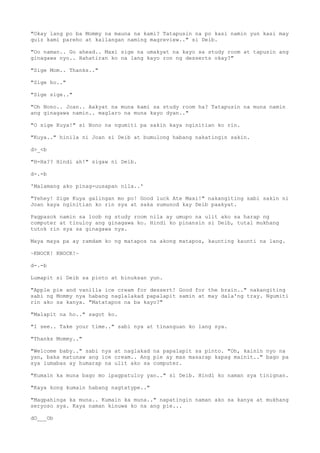 "Okay lang po ba Mommy na mauna na kami? Tatapusin na po kasi namin yun kasi may
quiz kami pareho at kailangan naming magreview.." si Deib.
"Oo naman.. Go ahead.. Maxi sige na umakyat na kayo sa study room at tapusin ang
ginagawa nyo.. Hahatiran ko na lang kayo ron ng desserts okay?"
"Sige Mom.. Thanks.."
"Sige ho.."
"Sige sige.."
"Oh Nono.. Joan.. Aakyat na muna kami sa study room ha? Tatapusin na muna namin
ang ginagawa namin.. maglaro na muna kayo dyan.."
"O sige Kuya!" si Nono na ngumiti pa sakin kaya nginitian ko rin.
"Kuya.." hinila ni Joan si Deib at bumulong habang nakatingin sakin.
d>_<b
"H-Ha?? Hindi ah!" sigaw ni Deib.
d-.-b
'Malamang ako pinag-uusapan nila..'
"Yehey! Sige Kuya galingan mo po! Good luck Ate Maxi!" nakangiting sabi sakin ni
Joan kaya nginitian ko rin sya at saka sumunod kay Deib paakyat.
Pagpasok namin sa loob ng study room nila ay umupo na ulit ako sa harap ng
computer at tinuloy ang ginagawa ko. Hindi ko pinansin si Deib, tutal mukhang
tutok rin sya sa ginagawa nya.
Maya maya pa ay ramdam ko ng matapos na akong matapos, kaunting kaunti na lang.
~KNOCK! KNOCK!~
d-.-b
Lumapit si Deib sa pinto at binuksan yun.
"Apple pie and vanilla ice cream for dessert! Good for the brain.." nakangiting
sabi ng Mommy nya habang naglalakad papalapit samin at may dala'ng tray. Ngumiti
rin ako sa kanya. "Matatapos na ba kayo?"
"Malapit na ho.." sagot ko.
"I see.. Take your time.." sabi nya at tinanguan ko lang sya.
"Thanks Mommy.."
"Welcome baby.." sabi nya at naglakad na papalapit sa pinto. "Oh, kainin nyo na
yan, baka matunaw ang ice cream.. Ang pie ay mas masarap kapag mainit.." bago pa
sya lumabas ay humarap na ulit ako sa computer.
"Kumain ka muna bago mo ipagpatuloy yan.." si Deib. Hindi ko naman sya tinignan.
"Kaya kong kumain habang nagtatype.."
"Magpahinga ka muna.. Kumain ka muna.." napatingin naman ako sa kanya at mukhang
seryoso sya. Kaya naman kinuwa ko na ang pie...
dO___Ob
 