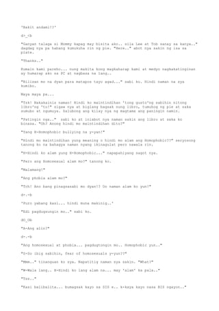 'Bakit andami!?'
d>_<b
"Ganyan talaga si Mommy kapag may bisita ako.. sila Lee at Tob sanay sa kanya.."
dagdag nya pa habang kumukuha rin ng pie. "Here.." abot nya sakin ng isa sa
plate.
"Thanks.."
Kumain kami pareho... nung makita kong magkaharap kami at medyo nagkakatinginan
ay humarap ako sa PC at nagbasa na lang..
"Bilisan mo na dyan para matapos tayo agad..." sabi ko. Hindi naman na sya
kumibo.
Maya maya pa...
"Tsk! Nakakainis naman! Hindi ko maintindihan 'tong gusto'ng sabihin nitong
libro'ng 'to!" sigaw nya at biglang bagsak nung libro, tumuhog ng pie at saka
sumubo at ngumuya. Salubong ang kilay nya ng magtama ang paningin namin.
"Patingin nga.." sabi ko at iniabot nya naman sakin ang libro at saka ko
binasa. "Oh? Anong hindi mo maintindihan dito?"
"Yang H-Homophobic bullying na y-yan!"
"Hindi mo maintindihan yung meaning o hindi mo alam ang Homophobic??" seryosong
tanong ko na bahagya naman nyang ikinagulat pero nawala rin.
"H-Hindi ko alam yung H-Homophobic..." napapahiyang sagot nya.
"Pero ang Homosexual alam mo?" tanong ko.
"Malamang!"
"Ang phobia alam mo?"
"Tch! Ano bang pinagsasabi mo dyan!? Oo naman alam ko yun!"
d-.-b
'Puro yabang kasi... hindi muna makinig..'
"Edi pagdugsungin mo.." sabi ko.
dO_Ob
"A-Ang alin?"
d-.-b
"Ang homosexual at phobia... pagdugtongin mo.. Homophobic yun.."
"S-So ibig sabihin, fear of homosexuals y-yun??"
"Mmm.." tinanguan ko sya. Napatitig naman sya sakin. "What?"
"W-Wala lang.. H-Hindi ko lang alam na... may 'alam' ka pala.."
"Tss.."
"Kasi balibalita... bumagsak kayo sa SIS e.. k-kaya kayo nasa BIS ngayon.."
 