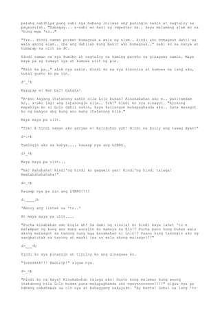 parang nahihiya pang sabi nya habang iniiwas ang paningin sakin at nagtuloy sa
pagsusulat. "Sabagay... s-sabi mo kasi ay repeater ka.. kaya malamang alam mo na
'tong mga 'to.."
"Tss.. Hindi naman porket bumagsak e wala ng alam.. Hindi ako bumagsak dahil sa
wala akong alam.. iba ang dahilan kung bakit ako bumagsak.." sabi ko sa kanya at
humarap na ulit sa PC.
Hindi naman na sya kumibo at nagtuloy na kaming pareho sa ginagawa namin. Maya
maya pa ay tumayo sya at kumuwa ulit ng pie.
"Kain ka pa.." alok nya sakin. Hindi ko na sya kinontra at kumuwa na lang ako,
tutal gusto ko pa rin.
d^_^b
Masarap e! Bat ba?! Hahaha!
"A-ano kayang itatanong sakin nila Lolo bukas? Kinakabahan ako e.. pakiramdam
ko.. a-ako lagi ang tatanongin nila.. Tsk!" hindi ko sya sinagot. "Ayokong
mapahiya ko si Lolo dahil sakin, kaya kailangan makapaghanda ako.. Sana masagot
ko ng maayos ang kung ano mang itatanong nila."
Maya maya pa ulit.
"Tsk! E hindi naman ako ganyan e! Kalokohan yan! Hindi na bully ang tawag dyan!"
d-.-b
Tumingin ako sa kanya.... kausap nya ang LIBRO.
d>_<b
Maya maya pa ulit...
"Ha! Hahahaha! Hindi'ng hindi ko gagawin yan! Hindi'ng hindi talaga!
Bwahahahahahaha!"
d>_<b
Kausap nya pa rin ang LIBRO!!!!
d.____.b
'Abnoy ang lintek na 'to..'
At maya maya pa ulit....
"Pucha kinabahan ako bigla ah! Sa dami ng sinulat ko hindi kaya lahat 'to e
matakpan ng kung ano mang aaralin ko mamaya sa Bio!? Pucha pano kung bukas wala
akong maisagot sa tanong nung mga kasamahan ni Lolo!? Paano kung tanongin ako ng
sangkatutak na tanong at maski isa ay wala akong maisagot?!"
d>___<b
Hindi ko sya pinansin at tinuloy ko ang ginagawa ko.
"Tsssskkk!!! Badtrip!" sigaw nya.
d>_<b
"Hindi ko na kaya! Kinakabahan talaga ako! Gusto kong malaman kung anong
itatanong nila Lolo bukas para makapaghanda ako ngayooooonnn!!!!" sigaw nya pa
habang nakahawak sa ulo nya at bahagyang nakayuko. "Ay basta! Lahat na lang 'to
 