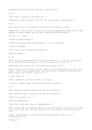 babasahin ko! Tapos yun pa! Tapos eto.. Kaya ko 'to!"
d-.-b
'Sige lang... lokohin mo pa sarili mo..'
"Nakakainis naman! Ang dami nito! Pano ko 'to masasaulo! Nakakainis!!"
d-.-b
Kaya naman hindi ko na napigilan ang sarili kong humarap sa kanya.
"Pwede ba!?" inis na sabi ko. "Tigilan mo nga ang pagkausap sa mga libro at baka
magwala ka kapag sumagot yan! At saka.. Wag ka ngang magcramming!"
dO__Ob < - - - Deib.
"S-Sinong nagkacramming!?"
"Cramming ang tawag dyan sa ginagawa mo.." turo ko sa kanya.
"B-Bakit? Masama!?"
"Oo.." sabi ko na ikinagulat na naman nya.
"B-Bakit masama?!"
d-.-b
"Kasi lalo kang mamemental block nyan sa ginagawa mo.. At isa pa.. Ang sabi ko
ay intindihin mo ang binabasa mo at hindi ko sinabing sauluhin mo.."
"E-Eh baka kasi tanongin nila ako bukas ng kung anu ano----"
"Kung naiintindihin mo lahat ng yan.. madali na para sayong bumuo ng sagot para
bukas.. Hindi mo kailangang isagot lahat ng sinulat at nabasa mo word by word..
Basta nandoon yun thought, okay na yun.."
"E pano kung---"
"Look.. Kasama mo ako okay?!" sabi ko sa kanya.
"O-Oo nga.. W-Wala naman akong sinabing hindi ka kasama.."
d-.-b
"Then wag kang umasta'ng parang mag-isa ka lang bukas.."
"Tch! Nandon ka nga.. e kung ako ng ako ang tanongin!?"
"Hindi nila gagawin yon.."
"Pano ka nakasiguro!?"
"Kasi hindi lang naman ikaw ang magprepresent.."
"Tch! E paano nga kung magkatao'ng ako ng ako ang tanongin nila?! Lalo na at Apo
ako ni Lolo! Baka ako lagi ang tanongin nila para malaman nila kung anong alam
ko!?"
"Look.. kung tutuusin ay hindi mo na kailangang basahin lahat yan e.."
natatawang sabi ko.
"B-Bakit!?"
 