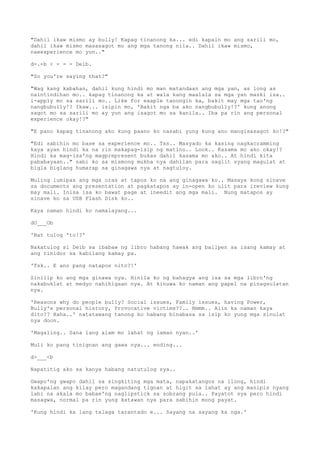 "Dahil ikaw mismo ay bully! Kapag tinanong ka... edi kapain mo ang sarili mo,
dahil ikaw mismo masasagot mo ang mga tanong nila.. Dahil ikaw mismo,
naeexperience mo yun.."
d-.-b < - - - Deib.
"So you're saying that?"
"Wag kang kabahan, dahil kung hindi mo man matandaan ang mga yan, as long as
naintindihan mo.. kapag tinanong ka at wala kang maalala sa mga yan maski isa..
i-apply mo sa sarili mo.. Like for exaple tanongin ka, bakit may mga tao'ng
nangbubully!? Ikaw... isipin mo, 'Bakit nga ba ako nangbubully!?' kung anong
sagot mo sa sarili mo ay yun ang isagot mo sa kanila.. Iba pa rin ang personal
experience okay!?"
"E pano kapag tinanong ako kung paano ko nasabi yung kung ano mangisasagot ko!?"
"Edi sabihin mo base sa experience mo.. Tss.. Masyado ka kasing nagkacramming
kaya ayan hindi ka na rin makapag-isip ng matino.. Look.. Kasama mo ako okay!?
Hindi ka mag-isa'ng magprepresent bukas dahil kasama mo ako.. At hindi kita
pababayaan.." sabi ko sa mismong mukha nya dahilan para saglit syang magulat at
bigla biglang humarap sa ginagawa nya at nagtuloy.
Muling lumipas ang mga oras at tapos ko na ang ginagawa ko.. Masaya kong sinave
sa documents ang presentation at pagkatapos ay in-open ko ulit para ireview kung
may mali. Inisa isa ko bawat page at ineedit ang mga mali. Nung matapos ay
sinave ko sa USB Flash Disk ko..
Kaya naman hindi ko namalayang...
dO___Ob
'Bat tulog 'to!?'
Nakatulog si Deib sa ibabaw ng libro habang hawak ang ballpen sa isang kamay at
ang tinidor sa kabilang kamay pa.
'Tsk.. E ano pang natapos nito?!'
Sinilip ko ang mga ginawa nya. Hinila ko ng bahagya ang isa sa mga libro'ng
nakabuklat at medyo nahihigaan nya. At kinuwa ko naman ang papel na pinagsulatan
nya.
'Reasons why do people bully? Social issues, Family issues, having Power,
Bully's personal history, Provocative victims??.. Hmmm.. Alin ka naman kaya
dito?? Haha..' natatawang tanong ko habang binabasa sa isip ko yung mga sinulat
nya doon.
'Magaling.. Sana lang alam mo lahat ng laman nyan..'
Muli ko pang tinignan ang gawa nya... ending...
d>___<b
Napatitig ako sa kanya habang natutulog sya..
Gwapo'ng gwapo dahil sa singkiting mga mata, napakatangos na ilong, hindi
kakapalan ang kilay pero magandang tignan at higit sa lahat ay ang manipis nyang
labi na akala mo babae'ng naglipstick sa sobrang pula.. Payatot sya pero hindi
masagwa, normal pa rin yung katawan nya para sabihin mong payat.
'Kung hindi ka lang talaga tarantado e... Sayang na sayang ka nga.'
 