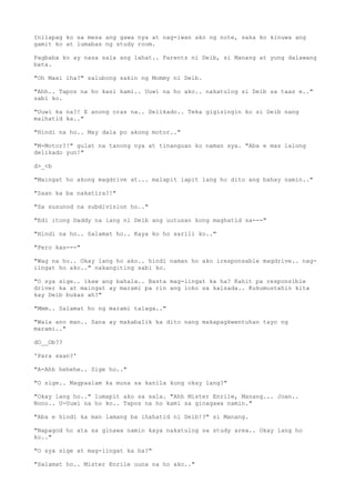 Inilapag ko sa mesa ang gawa nya at nag-iwan ako ng note, saka ko kinuwa ang
gamit ko at lumabas ng study room.
Pagbaba ko ay nasa sala ang lahat.. Parents ni Deib, si Manang at yung dalawang
bata.
"Oh Maxi iha?" salubong sakin ng Mommy ni Deib.
"Ahh.. Tapos na ho kasi kami.. Uuwi na ho ako.. nakatulog si Deib sa taas e.."
sabi ko.
"Uuwi ka na?! E anong oras na.. Delikado.. Teka gigisingin ko si Deib nang
maihatid ka.."
"Hindi na ho.. May dala po akong motor.."
"M-Motor?!" gulat na tanong nya at tinanguan ko naman sya. "Aba e mas lalong
delikado yun!"
d>_<b
"Maingat ho akong magdrive at... malapit lapit lang ho dito ang bahay namin.."
"Saan ka ba nakatira?!"
"Sa susunod na subdivision ho.."
"Edi itong Daddy na lang ni Deib ang uutusan kong maghatid sa---"
"Hindi na ho.. Salamat ho.. Kaya ko ho sarili ko.."
"Pero kas---"
"Wag na ho.. Okay lang ho ako.. hindi naman ho ako iresponsable magdrive.. nag-
iingat ho ako.." nakangiting sabi ko.
"O sya sige.. ikaw ang bahala.. Basta mag-iingat ka ha? Kahit pa responsible
driver ka at maingat ay marami pa rin ang loko sa kalsada.. Kukumustahin kita
kay Deib bukas ah?"
"Mmm.. Salamat ho ng marami talaga.."
"Wala ano man.. Sana ay makabalik ka dito nang makapagkwentuhan tayo ng
marami.."
dO__Ob??
'Para saan?'
"A-Ahh hehehe.. Sige ho.."
"O sige.. Magpaalam ka muna sa kanila kung okay lang?"
"Okay lang ho.." lumapit ako sa sala. "Ahh Mister Enrile, Manang... Joan..
Nono.. U-Uuwi na ho ko.. Tapos na ho kami sa ginagawa namin."
"Aba e hindi ka man lamang ba ihahatid ni Deib!?" si Manang.
"Napagod ho ata sa ginawa namin kaya nakatulog sa study area.. Okay lang ho
ko.."
"O sya sige at mag-iingat ka ha?"
"Salamat ho.. Mister Enrile uuna na ho ako.."
 