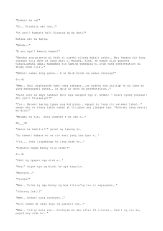 "Kumain ka na?"
"Oo.. Pinakain ako don.."
"Oh ano!? Kumusta ha?! Dinarag ka ba don!?"
Natawa ako sa kanya.
"Hinde.."
"E ano nga!? Kwento naman!"
"Nandon ang parents ni Deib at pareho silang mabait sakin.. May Manang rin kung
tawagin sila doon at yung anak ni Manang. Hindi ko naman sila gaanong
nakasalamuha dahil magdamag rin kaming gumagawa ni Deib nung presentation sa
study room nila.."
"Mabuti naman kung ganon.. E si Deib hindi ka naman dinarag?"
d-.-b
"Mmm.. Buti nagkasundo kami nang bahagya...sa ngayon ang iniisip ko na lang ay
yung mangyayari bukas.. Sa quiz at doon sa presentation.."
"Good luck sa inyo hahaha! Buti nga natapos nyo e! Grabe! 7 hours nyong ginawa?!
Ano yun!? Teleserye!?"
"Tss.. Marami kasing types ang Bullying.. ngayon ko lang rin nalaman lahat.."
umupo ako sa study table namin at tinignan ang ginagaw nya. "Anu-ano nang naaral
mo dito?"
"Marami na rin.. Nasa Chapter 8 na ako e.."
dO___Ob
"Ganon ka kabilis!?" gulat na tanong ko.
"Oo naman! Nabasa ko na rin kasi yung iba dyan e.."
"Tsk... Teka ipapahinga ko lang utak ko.."
"Kumusta naman bahay nila Deib!?"
d-.-b
'Sabi ng ipapahinga utak e..'
"Hoy!" sigaw nya ng hindi ko sya sagotin.
"Mansyon.."
"Talaga?"
"Mmm.. Tulad ng mga bahay ng mga kilala'ng tao at mayayaman.."
"Sobrang laki!?"
"Mmm.. Andami pang sasakyan.."
"Buti naman at okay kayo ng parents nya.."
"Mmm.. Iidlip muna ako.. Gisingin mo ako after 20 minutes.. Sakit ng ulo ko,
pagod ang utak ko.."
 