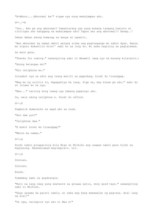 "A-Abnor....Abnormal ka!" sigaw nya nung makalampas ako.
d--_--b
'Tss.. Ako pa ang abnormal? Samantalang sya yung mukang tangang huminto at
tinitigan ako hanggang sa makalampas ako? Tapos ako ang abnormal!? Hanep..'
Dahan dahan akong humarap sa kanya at ngumiti.
'Mas abnormal ka naman dahil walang silbe ang pagtunganga mo sakin dyan. Akala
mo siguro kakantiin kita!' sabi ko sa isip ko. At saka nagtuloy sa paglalakad.
Sa main gate.
"Thanks for coming." nakangiting sabi ni Maxwell (wag nyo na munang kilalanin.)
"Anong kelangan mo?"
"Eto cellphone mo."
Iniaabot nya sa akin ang isang maliit na paperbag, hindi ko tinanggap.
"Wag mo ng uulitin to, mapapahiya ka lang. Sige na, may klase pa ako." sabi ko
at iniwan ko na sya.
"Max..." narinig kong tawag nya habang papalayo ako.
Oo, wala akong cellphone e. Hindi ko afford.
d--,b
Pagbalik dumerecho na agad ako sa room.
"Ano daw yun?"
"Cellphone daw."
"E bakit hindi mo tinanggap?"
"Meron ka naman."
d--,b
Hindi namin pinaparinig kila Migz at Michiko ang usapan namin para hindi na
magtanong. Nakakatamad mag-explain. Lol.
d--,b
Discuss.
Discuss.
Break.
Tumambay kami sa quadrangle.
"Buti na lang okay yung seatwork na ginawa natin, very good tayo." nakangiting
sabi ni Michiko.
"Kaya sasama ka parati samin, at saka wag kang mawawalan ng pag-asa. Aral lang
ng aral!"
"Oo nga, nainspire nyo ako ni Max e!"
 