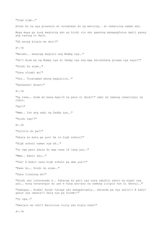 "Sige sige.."
Hindi ko na sya pinansin at sinubukan ko ng matulog.. at nakatulog naman ako.
Maya maya pa nung magising ako ay hindi rin ako gaanong makapagfocus dahil panay
ang tanong ni Naih.
"Oh anong kinain mo don!?"
d-.-b
"Marami.. masarap magluto ang Mommy nya.."
"Oh!? Alam ba ng Mommy nya at Daddy nya ang mga kalokohang ginawa nya sayo?!"
"Hindi ko alam.."
"Sana sinabi mo!"
"Tss.. Tinatamad akong magsalita.."
"Hahahaha! Buset!"
d-.-b
"Ay teka.. Alam mo bang mag-19 na pala si Deib?!" sabi ko habang nakatingin sa
libro.
"Ha?!"
"Mmm.. Yun ang sabi ng Daddy nya.."
"Hindi nga!?"
d-.-b
"Uulitin ko pa?!"
"Akala ko bata pa yun! As in high school!"
"High school naman sya ah.."
"Oo nga pero akala ko mga nasa 16 lang yun.."
"Mmm.. Kahit ako.."
"Tsk! E bakit nasa high school pa daw yun!?"
"Ewan ko.. Hindi ko alam.."
"Sana tinanong mo!"
"Hindi ako interesado e.. Kaharap ko pati sya nung sabihin sakin ng erpat nya
yun.. kung tatanongin ko yan e kung anu-ano na namang iisipin non ni Sensui.."
"Sabagay.. Grabe! Hindi talaga ako makapaniwala.. matanda pa sya satin!? E bakit
ganon sya umasta!? Daig nya pa kinder!"
"Oo nga.."
"Akalain mo noh?? Nacurious tuloy ako bigla haha!"
d-.-b
 