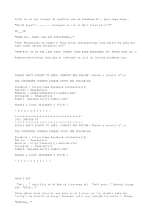 Hindi ko na sya sinagot at nagfocus ako sa binabasa ko.. pero maya maya..
"Hindi kaya?!.......... bumagsak na rin si Deib tulad natin!?"
dO___Ob
"Ewan ko.. Hindi nga ako interesado.."
"Tsh! Nakakainis ka naman e! Kung kelan nakakaintriga yung balita'ng dala mo!
Saka naman umiral katamaran mo!"
"Mag-aral ka na nga lang dyan! Andami kong pang babasahin oh! Anong oras na.."
Nagbuntong-hininga lang sya at tumingin na ulit sa librong binabasa nya.
PLEASE DON'T FORGET TO VOTE, COMMENT AND FOLLOW! Thanks a loooot! d^^,v
FOR IMPORTANT UPDATES PLEASE VISIT THE FOLLOWING:
Facebook : https://www.facebook.com/maxinejiji
Twitter : @maxinejiji
Website : http://maxinejiji.weebly.com/
Instagram : @maxinejiji
Tumblr: www.maxinejiji.tumblr.com/
Thanks a looot JIJIERAS!!! d^o^b ?
- m a x i n e j i j i ?
*******************************************
[48] CHAPTER 47
*******************************************
PLEASE DON'T FORGET TO VOTE, COMMENT AND FOLLOW! Thanks a loooot! d^^,v
FOR IMPORTANT UPDATES PLEASE VISIT THE FOLLOWING:
Facebook : https://www.facebook.com/maxinejiji
Twitter : @maxinejiji
Website : http://maxinejiji.webnode.com/
Instagram : @maxinejiji
Tumblr: www.maxinejiji.tumblr.com/
Thanks a looot JIJIERAS!!! d^o^b ?
- m a x i n e j i j i ?
DEIB'S POV
"Deib..." naririnig ko si Mom na tinatawag ako. "Deib anak.." habang inuuga
ako. "Deib..."
Dahan dahan kong iminulat ang mata ko at kinusot pa 'to sandali saka ako
tumingin ng derecho sa kanya. Bumungad sakin ang nakangiting mukha ni Mommy.
"M-Mommy.."
 