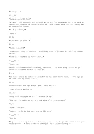 "Gising na.."
dO___Ob???
'Nakatulog ako??? Amp!'
Dali-dali kong inilibot ang paningin ko ng makitang nakapatay ang PC at wala si
Taguro don. Bahagya pa akong tumingin sa likod ko pero wala rin sya. Tumayo ako
at humarap kay Mommy.
"Si Taguro Mommy?"
"Taguro??"
dO_Ob
"S-Si M-Max po pala.."
d>_<b
"Bakit Taguro???"
"N-Nagkamali lang po h-hehehe.. N-Napanaginipan ko po kasi si Taguro ng Street
F-Fighter.."
"Ha?? Ghost Fighter si Taguro anak.."
dO___Ob???
'Engot amp!'
"A-Ahh! Hahahahahahahaha! Oo Mommy, h-hinuhuli lang kita kung t-tanda mo pa
hahahahahahahaha!" malakas na tawa ko.
d-.-b
"Oo naman! Pwede ba namang makalimutan ko yun! Hmmm mecha mecha!" kanta nya pa
sa theme song ng Ghost Fighter.
d>_<b
"H-Hehehehehe! Yun nga Mommy.. Mmm.. S-Si Max po?"
"Umalis na sya kanina pa.."
dO__Ob
'Nang hindi nagpapaalam sakin!? Bastos talaga!'
"Ang sabi nya sakin ay gisingin daw kita after 30 minutes.."
dO_ob
"B-Bakit daw po?"
"Magrereview ka pa daw kasi para sa Bio mo.."
dO___Ob???
'Ano daw?!'
"Ang sweet naman ng 'schoolmate' mo.... pinapagising ka pa after 30 minutes para
makapagreview..." sabi ni Mom na nakangiti ng nakakainsulto'ng ngiti.
 