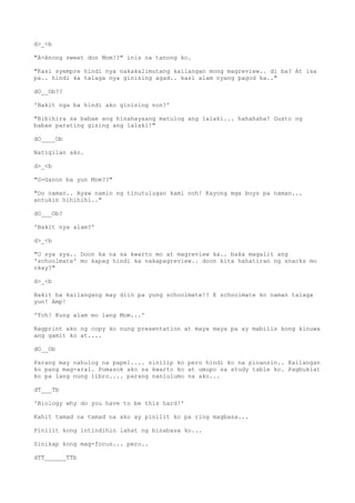 d>_<b
"A-Anong sweet don Mom!?" inis na tanong ko.
"Kasi syempre hindi nya nakakalimutang kailangan mong magreview.. di ba? At isa
pa.. hindi ka talaga nya ginising agad.. kasi alam nyang pagod ka.."
dO__Ob??
'Bakit nga ba hindi ako ginising non?'
"Bibihira sa babae ang hinahayaang matulog ang lalaki... hahahaha! Gusto ng
babae parating gising ang lalaki!"
dO____Ob
Natigilan ako.
d>_<b
"G-Ganon ba yun Mom??"
"Oo naman.. Ayaw namin ng tinutulugan kami noh! Kayong mga boys pa naman...
antukin hihihihi.."
dO___Ob?
'Bakit nya alam?'
d>_<b
"O sya sya.. Doon ka na sa kwarto mo at magreview ka.. baka magalit ang
'schoolmate' mo kapag hindi ka nakapagreview.. doon kita hahatiran ng snacks mo
okay?"
d>_<b
Bakit ba kailangang may diin pa yung schoolmate!? E schoolmate ko naman talaga
yun! Amp!
'Tch! Kung alam mo lang Mom...'
Nagprint ako ng copy ko nung presentation at maya maya pa ay mabilis kong kinuwa
ang gamit ko at....
dO__Ob
Parang may nahulog na papel.... sinilip ko pero hindi ko na pinansin.. Kailangan
ko pang mag-aral. Pumasok ako sa kwarto ko at umupo sa study table ko. Pagbuklat
ko pa lang nung libro.... parang nanlulumo na ako...
dT___Tb
'Biology why do you have to be this hard!'
Kahit tamad na tamad na ako ay pinilit ko pa ring magbasa...
Pinilit kong intindihin lahat ng binabasa ko...
Sinikap kong mag-focus... pero..
dTT______TTb
 