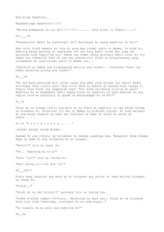 Ang hirap magfocus..
Napakahirapa magfocus!!!!!!!
'Walang pumapasok sa ulo ko!!!!!!!!!!........ kung hindi si Taguro......'
d>>___<<b
"Nakakainis! Bakit ba sumisingit ka!? Kailangan ko ngang magfocus di ba?!"
Ang totoo hindi mawala sa isip ko yung mga sinabi sakin ni Mommy. Oo alam ko,
mahilig akong matulog at nagtataka rin ako kung bakit hindi man lang ako
ginising nung Taguro'ng yun! Pwede nya naman akong gisingin dahil hindi ko rin
naman sya ihahatid! Tsk! At ang mas nakakainis! Hindi ko maipaliwanag yung
naramdaman ko nung sinabi sakin ni Mommy yun...
'Bibihira sa babae ang hinahayaang matulog ang lalaki... hahahaha! Gusto ng
babae parating gising ang lalaki!'
d>___<b
"Eh ano bang pakialam ko?! Hindi naman big deal yung ginawa nya sakin! Bakit
kailangan kong isipin yun!? Ang totoo Deib ay bastos at walang modo talaga si
Taguro kaya hindi sya nagpaalam sayo! Tch! Kung anu-anong inisiip mo dyan!
Magfocus ka sa pagbabasa dahil kapag hindi ka nagfocus ay baka mabutas mo ang
report card mo kafofocus sa grade na matatanggap mo sa BIO!"
d>_<b
Hindi ko na talaga inalis ang mata ko sa libro at nagfocus na nga akong talaga
sa binabasa ko. Hinatiran rin ako ni Mommy ng midnight snacks. At nung matapos
ko ang buong chapter ay saka ako humilata sa kama at antok na antok na
sobra. . . .
d-.-b 'Z z Z z Z z z Z z z. . . . '
~BIZZK! BIZZK! BIZZK BIZZK!~
Ramdam ko ang vibrate ng cellphone ko habang nakahiga ako. Nakapikit kong kinapa
kapa sa kama ko ang cellphone ko at sinagot.
"Hello?!" inis na sagot ko.
"Oh... Nagising ba kita?"
"Sino 'to!?" inis na tanong ko.
"Ha?! Anong si----Si Kim 'to!"
dO___Ob???
Bigla kong iminulat ang mata ko at tinignan ang caller at saka muling itinapat
sa tenga ko.
"K-Kim..."
"Hindi mo na ako kilala!?" halatang inis na tanong nya.
"A-Ahh h-hindi naman---S-Sorry.. Natutulog na kasi ako.. Hindi ko na tinignan
kung sino yung tumatawag, s-sinagot ko na lang bigla.."
"So naabala ko pa pala ang pagtulog mo!"
dO__Ob
 