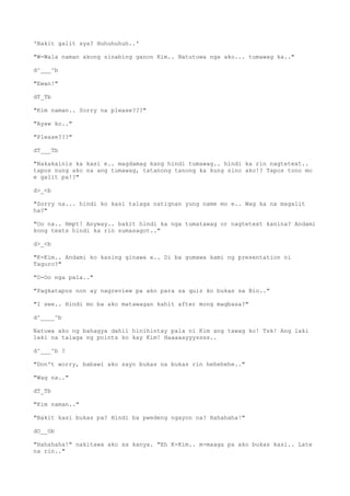 'Bakit galit sya? Huhuhuhuh..'
"W-Wala naman akong sinabing ganon Kim.. Natutuwa nga ako... tumawag ka.."
d^___^b
"Ewan!"
dT_Tb
"Kim naman.. Sorry na please???"
"Ayaw ko.."
"Please???"
dT___Tb
"Nakakainis ka kasi e.. magdamag kang hindi tumawag.. hindi ka rin nagtetext..
tapos nung ako na ang tumawag, tatanong tanong ka kung sino ako!? Tapos tono mo
e galit pa!?"
d>_<b
"Sorry na... hindi ko kasi talaga natignan yung name mo e.. Wag ka na magalit
ha?"
"Oo na.. Hmpt! Anyway.. bakit hindi ka nga tumatawag or nagtetext kanina? Andami
kong texts hindi ka rin sumasagot.."
d>_<b
"K-Kim.. Andami ko kasing ginawa e.. Di ba gumawa kami ng presentation ni
Taguro?"
"O-Oo nga pala.."
"Pagkatapos non ay nagreview pa ako para sa quiz ko bukas sa Bio.."
"I see.. Hindi mo ba ako matawagan kahit after mong magbasa?"
d^____^b
Natuwa ako ng bahagya dahil hinihintay pala ni Kim ang tawag ko! Tsk! Ang laki
laki na talaga ng points ko kay Kim! Haaaaayyyssss..
d^___^b ?
"Don't worry, babawi ako sayo bukas na bukas rin hehehehe.."
"Wag na.."
dT_Tb
"Kim naman.."
"Bakit kasi bukas pa? Hindi ba pwedeng ngayon na? Hahahaha!"
dO__Ob
"Hahahaha!" nakitawa ako sa kanya. "Eh K-Kim.. m-maaga pa ako bukas kasi.. Late
na rin.."
 