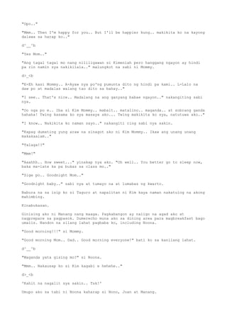 "Opo.."
"Mmm.. Then I'm happy for you.. But I'll be happier kung.. makikita ko na kayong
dalawa sa harap ko.."
d^__^b
"Yes Mom.."
"Ang tagal tagal mo nang nililigawan si Kimeniah pero hanggang ngayon ay hindi
pa rin namin sya nakikilala.." malungkot na sabi ni Mommy.
d>_<b
"E-Eh kasi Mommy.. A-Ayaw nya po'ng pumunta dito ng hindi pa kami.. L-Lalo na
daw po at madalas walang tao dito sa bahay.."
"I see.. That's nice.. Madalang na ang ganyang babae ngayon.." nakangiting sabi
nya.
"Oo nga po e.. Iba si Kim Mommy.. mabait.. matalino.. maganda.. at sobrang ganda
hahaha! Twing kasama ko sya masaya ako... Twing makikita ko sya, natutuwa ako.."
"I know.. Nakikita ko naman sayo.." nakangiti ring sabi nya sakin.
"Kapag dumating yung araw na sinagot ako ni Kim Mommy.. Ikaw ang unang unang
makakaalam.."
"Talaga!?"
"Mmm!"
"Aaahhh.. How sweet..." yinakap nya ako. "Oh well.. You better go to sleep now,
baka ma-late ka pa bukas sa class mo.."
"Sige po.. Goodnight Mom.."
"Goodnight baby.." sabi nya at tumayo na at lumabas ng kwarto.
Nabura na sa isip ko si Taguro at napalitan ni Kim kaya naman nakatulog na akong
mahimbing.
Kinabukasan.
Ginising ako ni Manang nang maaga. Pagkabangon ay naligo na agad ako at
nagprepare sa pagpasok. Dumerecho muna ako sa dining area para magbreakfast bago
umalis. Nandon na silang lahat pagbaba ko, including Noona.
"Good morning!!!" si Mommy.
"Good morning Mom.. Dad.. Good morning everyone!" bati ko sa kanilang lahat.
d^__^b
"Maganda yata gising mo?" si Noona.
"Mmm.. Nakausap ko si Kim kagabi e hehehe.."
d>_<b
'Kahit na nagalit sya sakin.. Tsk!'
Umupo ako sa tabi ni Noona kaharap si Nono, Joan at Manang.
 