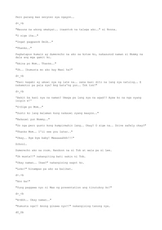 Pero parang mas seryoso sya ngayon..
d-_-b
"Mauuna na akong umakyat.. inaantok na talaga ako.." si Noona.
"O sige iha.."
"Ingat pagpasok Deib.."
"Thanks.."
Pagkatapos kumain ay dumerecho na ako sa kotse ko, nakasunod naman si Mommy na
dala ang mga gamit ko.
"Akina po Mom.. Thanks.."
"Oh.. Ikumusta mo ako kay Maxi ha?"
d>_<b
"Kasi kagabi ay umuwi sya ng late na.. sana kasi dito na lang sya natulog.. E
nakamotor pa pala sya? Ang bata'ng yon.. Tsk tsk!"
d>_<b
'Bakit ba kasi sya na naman? Umaga pa lang sya na agad!? Ayaw ko na nga syang
isipin e!'
"S-Sige po Mom.."
"Gusto ko lang malaman kung nakauwi syang maayos.."
"Nakauwi yun Mommy.."
"Oo nga pero gusto kong kumpirmahin lang.. Okay? O sige na.. Drive safely okay?"
"Thanks Mom.. I'll see you later.."
"Okay.. Bye bye baby! Mwaaaaahhh!!!"
School.
Dumerecho ako sa room. Nandoon na si Tob at wala pa si Lee.
"Oh musta?!" nakangiting bati sakin ni Tob.
"Okay naman.. Ikaw?" nakangising sagot ko.
"Loko!" hinampas pa ako sa balikat.
d-.-b
"Ano ba!"
"Yung paggawa nyo ni Max ng presentation ang tinutukoy ko!"
d>_<b
"A-Ahh.. Okay naman.."
"Kumusta nga?! Anong ginawa nyo?!" nakangising tanong nya.
dO_Ob
 