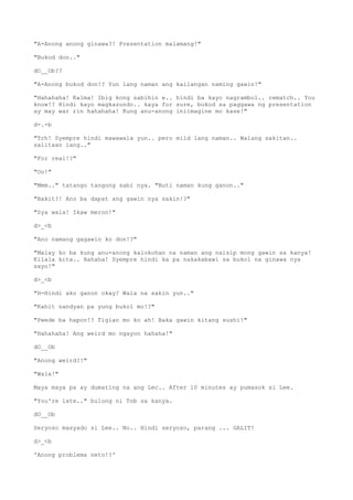 "A-Anong anong ginawa?! Presentation malamang!"
"Bukod don.."
dO__Ob??
"A-Anong bukod don!? Yun lang naman ang kailangan naming gawin!"
"Hahahaha! Kalma! Ibig kong sabihin e.. hindi ba kayo nagrambol.. rematch.. You
know!? Hindi kayo magkasundo.. kaya for sure, bukod sa paggawa ng presentation
ay may war rin hahahaha! Kung anu-anong iniimagine mo kase!"
d-.-b
"Tch! Syempre hindi mawawala yun.. pero mild lang naman.. Walang sakitan..
salitaan lang.."
"For real!?"
"Oo!"
"Mmm.." tatango tangong sabi nya. "Buti naman kung ganon.."
"Bakit?! Ano ba dapat ang gawin nya sakin!?"
"Sya wala! Ikaw meron!"
d>_<b
"Ano namang gagawin ko don!?"
"Malay ko ba kung anu-anong kalokohan na naman ang naisip mong gawin sa kanya!
Kilala kita.. Hahaha! Syempre hindi ka pa nakakabawi sa bukol na ginawa nya
sayo!"
d>_<b
"H-Hindi ako ganon okay? Wala na sakin yun.."
"Kahit nandyan pa yung bukol mo!?"
"Pwede ba hapon!? Tigian mo ko ah! Baka gawin kitang sushi!"
"Hahahaha! Ang weird mo ngayon hahaha!"
dO__Ob
"Anong weird?!"
"Wala!"
Maya maya pa ay dumating na ang Lec.. After 10 minutes ay pumasok si Lee.
"You're late.." bulong ni Tob sa kanya.
dO__Ob
Seryoso masyado si Lee.. No.. Hindi seryoso, parang ... GALIT!
d>_<b
'Anong problema neto!?'
 