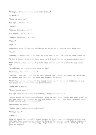 "S-Sige.. Doon sa meeting room nila Lolo.."
"I know.."
"Bati na tayo ha?"
"Oo nga.. Hehehe.."
"Sige.."
"Sige.. Galingan mo ha?"
"Oo naman.. para sayo.."
"Naks.. Hehehehe sige sige!"
"Bye.."
"Bye.."
Nakangiti kong ibinaba ang cellphone at ibinulsa at humarap ulit kila Lee.
dO__Ob
"Y-Ysay.." medyo nagulat na sabi ko nung makita ko si Melissa na nasa likod ko.
"A-Ahh D-Deib.. G-Gusto ko lang sana na i-G-Good luck ka sa presentation mo.."
"Ahh hehehe.. Thanks Ysay.." yumuko ulit ako sa kanya at ginulo ko ang buhok
nya.
"G-Galingan mo.. A-Alam kong kaya mo yan!"
"Heheheh.. Oo.. Kaya ko 'to.."
"S-Sige.. bye bye!" sabi nya at dali daling naglakad palayo sakin na ikinatuwa
ko naman, ang cute kasi. At saka ako lumapit sa dalawa.
"Tsk! Asan na ba si Taguro!? Ang tagal naman non!" sabi ko at inilabas pa ang
mga papel na nirereview ko for presentation.
"Baka may klase pa."
"Lunch break ugok!"
"Oo nga pero malay mo may nag-extend.. Maaga pa naman e.."
"Tch.. Ayoko ng ako pa naghihintay!" inis na sabi ko at tumabi kay Lee. Hindi pa
rin sya nakibo at salubong pa rin ang kilay nya. "Hoy.. Ano bang nangyari sayo!?
Bakit parang badtrip ka ngayon!?"
"Malalaman mo mamaya.."
"Bakit nga!? Ngayon mo na sabihin.."
"Mamaya na.."
"Okay.."
Ayaw ko syang kulitin dahil kapag ganyan si Lee ay mabilis talagang uminit ang
ulo nya. Kaya naman kaming dalawa na lang ni Tob ang nag-uusap habang nagbabasa
pa rin ako nung prinint kong copy. Maya maya pa ay umupo ako sa tabi ng flag
pole at nagbasa.
 