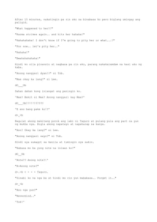 After 15 minutes, nakatingin pa rin ako sa binabasa ko pero biglang umingay ang
paligid.
"What happened to her?!"
"Karma strikes again.. and hits her hahaha!"
"Hahahahaha! I don't know if I'm going to pity her or what...!"
"For now.. let's pity her.."
"Hahaha!"
"Bwahahahahaha!"
Hindi ko sila pinansin at nagbasa pa rin ako, parang nakakaramdam na kasi ako ng
kaba.
"Anong nangyari dyan!?" si Tob.
"Max okay ka lang?" si Lee.
dO___Ob
Dahan dahan kong iniangat ang paningin ko.
'Max? Bakit si Max? Anong nangyari kay Max?'
dO___Ob!!!!!!?????
'E ano bang pake ko!?'
d>_<b
Nagulat akong makitang putok ang labi ni Taguro at pulang pula ang part na yun
ng mukha nya. Bigla akong napatayo at napaharap sa kanya.
"Ano? Okay ka lang?" si Lee.
"Anong nangyari sayo?" si Tob.
Hindi sya sumagot sa kanila at tumingin sya sakin.
"Nabasa mo ba yung note na iniwan ko?"
dO__Ob
'Note?? Anong note?!'
"A-Anong note?"
d-.-b < - - - Taguro.
"Sinabi ko na nga ba at hindi mo rin yun mababasa.. Forget it.."
d>_<b
"Ano nga yun?"
"Nevermind.."
'Tsk!'
 