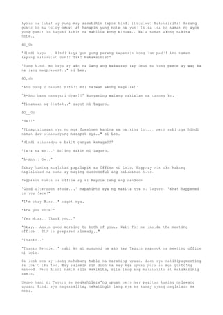 Ayoko sa lahat ay yung may sasabihin tapos hindi itutuloy! Nakakairita! Parang
gusto ko na tuloy umuwi at hanapin yung note na yun! Inisa isa ko naman ng ayos
yung gamit ko kagabi kahit na mabilis kong kinuwa.. Wala naman akong nakita
note..
dO_Ob
'Hindi kaya... Hindi kaya yun yung parang napansin kong lumipad?! Ano naman
kayang nakasulat don!? Tsk! Nakakainis!'
"Kung hindi mo kaya ay ako na lang ang kakausap kay Dean na kung pwede ay wag ka
na lang magpresent.." si Lee.
dO.ob
'Ano bang sinasabi nito!? Edi naiwan akong mag-isa!'
"A-Ano bang nangyari dyan?!" kunyaring walang pakialam na tanong ko.
"Tinamaan ng lintek.." sagot ni Taguro.
dO__Ob
"Ha?!"
"Pinagtulungan sya ng mga freshmen kanina sa parking lot... pero sabi nya hindi
naman daw sinasadyang masapak sya.." si Lee.
'Hindi sinasadya e bakit ganyan kamaga?!'
"Tara na woi.." baling sakin ni Taguro.
"A-Ahh.. Oo.."
Sabay kaming naglakad papalapit sa Office ni Lolo. Nagpray rin ako habang
naglalakad na sana ay maging successful ang kalabasan nito.
Pagpasok namin sa office ay si Reycie lang ang nandoon.
"Good afternoon stude..." napahinto sya ng makita nya si Taguro. "What happened
to you face?"
"I'm okay Miss.." sagot nya.
"Are you sure?"
"Yes Miss.. Thank you.."
"Okay.. Again good morning to both of you.. Wait for me inside the meeting
office.. DLP is prepared already.."
"Thanks.."
"Thanks Reycie.." sabi ko at sumunod na ako kay Taguro papasok sa meeting office
ni Lolo.
Sa loob non ay isang mahabang table na maraming upuan, doon sya nakikipagmeeting
sa iba't iba tao. May salamin rin doon na may mga upuan para sa mga gusto'ng
manood. Pero hindi namin sila makikita, sila lang ang makakakita at makakarinig
samin.
Umupo kami ni Taguro sa magkahilera'ng upuan pero may pagitan kaming dalawang
upuan. Hindi sya nagsasalita, nakatingin lang sya sa kamay nyang naglalaro sa
mesa.
 