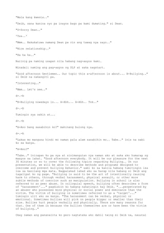 "Wala kang kwenta.."
"Deib, sana kanina nyo pa inayos bago pa kami dumating." si Dean.
"S-Sorry Dean.."
'Tss..'
"Mmm.. Nakakatuwa namang Dean pa rin ang tawag nya sayo.."
"Nice relationship.."
"Ha ha ha.."
Narinig pa naming usapan nila habang nag-aayos kami.
Minadali naming ang pag-aayos ng DLP at saka nagstart.
"Good afternoon Gentlemen.. Our topic this a-afternoon is about... B-Bullying.."
si Deib na nakangiti pa.
"Interesting.."
"Mmm.. Let's see.."
d-.-b
"B-Bullying nowadays is... A-Ahh... A-Ahh.. Tsk.."
d-.-b
Tumingin sya sakin at...
d-.-b
"A-Ano bang sasabihin ko?" mahinang bulong nya.
d-.-b
"Lakas mo manguna hindi mo naman pala alam sasabihin mo.. Tabe.." inis na sabi
ko sa kanya.
"A-Ano?"
"Tabe.." inirapan ko pa sya at sinimangutan nya naman ako at saka ako humarap ng
maayos sa lahat. "Good afternoon everybody. It will be our pleasure for the next
30 minutes or so to cover the following topics regarding Bullying.. On our
presentation, we will be able to describe methods and programs designed to
overcome and prevent bullying behavior." sabi ko sa kanila habang tumitingin isa
isa sa kanilang mga mata. Nagpalakad lakad ako sa harap nila habang si Deib ang
tagalipat ko ng page. "Bullying is said to be the act of intentionally causing
harm to others, through verbal harassment, physical assault, or other more
subtle methods of coercion such as manipulation. Bullying in school is also
referred to as peer abuse. In colloquial speech, bullying often describes a form
of 'harassment'..." pagdidiin ko habang nakatingin kay Deib. "...perpetrated by
an abuser who possesses more physical or social power and dominance than the
victim. The victim of bullying is sometimes referred to as a 'target'..."
tumingin ulit ako sa kanya. "The harassment can be verbal, physical or
emotional. Sometimes bullies will pick on people bigger or smaller than their
size. Bullies hurt people verbally and physically. There are many reasons for
that. One of them is because the bullies themselves are or have been the victim
of bullying.."
Okay naman ang pananalita ko pero nagtataka ako dahil twing si Deib na, nauutal
 