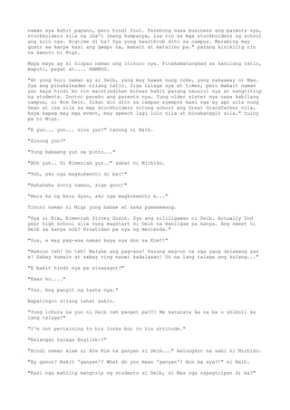 naman sya kahit papano, pero hindi foul. Parehong nasa business ang parents nya,
stockholders sila ng iba't ibang kumpanya, isa rin sa mga stockholders ng school
ang Lolo nya. Bigtime di ba? Sya yung hearthrob dito sa campus. Maraming may
gusto sa kanya kasi ang gwapo na, mabait at matalino pa." parang kinikilig rin
na kwento ni Migz.
Maya maya ay si Siopao naman ang itinuro nya. Pinakamatangkad sa kanilang tatlo,
maputi, payat at.... HAMBOG.
"At yung huli naman ay si Deib, yung may hawak nung coke, yung nakaaway ni Max.
Sya ang pinakaleader nilang tatlo. Siga talaga sya at times, pero mabait naman
yan kaya hindi ko rin maintindihan minsan bakit parang nauulul sya at nangtitrip
ng students. Doctor pareho ang parents nya. Yung older sister nya nasa kabilang
campus, si Ate Dein. Sikat din dito sa campus syempre kasi nga ay apo sila nung
Dean at isa sila sa mga stockholders nitong school ang Great Grandfather nila,
kaya kapag may mga event, may speech lagi lolo nila at binabanggit sila." tuloy
pa ni Migz.
"E yun... yun... sino yun?" tanong ni Naih.
"Sinong yun?"
"Yung babaeng yun sa pinto..."
"Ahh yun.. Si Kimeniah yun.." sabat ni Michiko.
"Teh, ako nga magkukwento di ba?!"
"Hahahaha sorry naman, sige gooo!"
"Bera ka ng bera dyan, ako nga magkukwento e..."
Tinuro naman ni Migz yung babae at saka pumamewang.
"Sya si Kim, Kimeniah Sirvey Gozon. Sya ang nililigawan ni Deib. Actually 2nd
year high school sila nung magstart si Deib na manligaw sa kanya. Ang sweet ni
Deib sa kanya noh? Hinatidan pa sya ng merienda."
"Sus, e may pag-asa naman kaya sya don sa Kim?!"
"Nakooo teh! Oo teh! Malake ang pag-asa! Parang mag-on na nga yang dalawang yan
e! Sabay kumain at sabay ring nauwi kadalasan! Oo na lang talaga ang kulang..."
"E bakit hindi nya pa sinasagot?"
"Ewan ko...."
"Tss. Ang pangit ng taste nya."
Napatingin silang lahat sakin.
"Yung ichura na yun ni Deib teh panget pa??? Me katarata ka na ba o shiboli ka
lang talaga?"
"I'm not pertaining to his looks but to his attitude."
"Kelangan talaga English!?"
"Hindi naman alam ni Ate Kim na ganyan si Deib..." malungkot na sabi ni Michiko.
"Ay ganon? Bakit 'ganyan'? What do you mean 'ganyan'? Ano ba sya?!" si Naih.
"Kasi nga mahilig mangtrip ng students si Deib, si Max nga napagtripan di ba?"
 