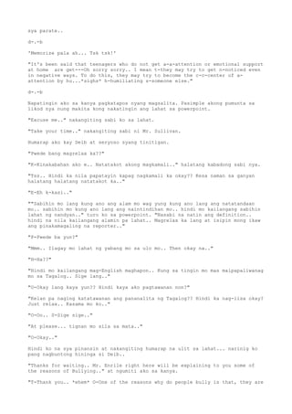 sya parate..
d-.-b
'Memorize pala ah... Tsk tsk!'
"It's been said that teenagers who do not get a-a-attention or emotional support
at home are get---Oh sorry sorry.. I mean t-they may try to get n-noticed even
in negative ways. To do this, they may try to become the c-c-center of a-
attention by hu...*sighs* h-humiliating s-someone else."
d-.-b
Napatingin ako sa kanya pagkatapos nyang magsalita. Pasimple akong pumunta sa
likod nya nung makita kong nakatingin ang lahat sa powerpoint.
"Excuse me.." nakangiting sabi ko sa lahat.
"Take your time.." nakangiting sabi ni Mr. Sullivan.
Humarap ako kay Deib at seryoso syang tinitigan.
"Pwede bang magrelax ka??"
"K-Kinakabahan ako e.. Natatakot akong magkamali.." halatang kabadong sabi nya.
"Tss.. Hindi ka nila papatayin kapag nagkamali ka okay?? Kesa naman sa ganyan
halatang halatang natatakot ka.."
"E-Eh k-kasi.."
""Sabihin mo lang kung ano ang alam mo wag yung kung ano lang ang natatandaan
mo.. sabihin mo kung ano lang ang naintindihan mo.. hindi mo kailangang sabihin
lahat ng nandyan.." turo ko sa powerpoint. "Nasabi na natin ang definition..
hindi na nila kailangang alamin pa lahat.. Magrelax ka lang at isipin mong ikaw
ang pinakamagaling na reporter.."
"P-Pwede ba yun?"
"Mmm.. Ilagay mo lahat ng yabang mo sa ulo mo.. Then okay na.."
"H-Ha??"
"Hindi mo kailangang mag-English maghapon.. Kung sa tingin mo mas maipapaliwanag
mo sa Tagalog.. Sige lang.."
"O-Okay lang kaya yun?? Hindi kaya ako pagtawanan non?"
"Kelan pa naging katatawanan ang pananalita ng Tagalog?? Hindi ka nag-iisa okay?
Just relax.. Kasama mo ko.."
"O-Oo.. S-Sige sige.."
"At please... tignan mo sila sa mata.."
"O-Okay.."
Hindi ko na sya pinansin at nakangiting humarap na ulit sa lahat... narinig ko
pang nagbuntong hininga si Deib..
"Thanks for waiting.. Mr. Enrile right here will be explaining to you some of
the reasons of Bullying.." at ngumiti ako sa kanya.
"T-Thank you.. *ehem* O-One of the reasons why do people bully is that, they are
 