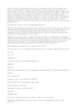 also a victim of bullying.. According to research, some of the reasons are..
Social issues, Family issues, having Power, Bully's personal history and
Provocative victims.." huminga sya ng malalim at humarap sa lahat. "Why social
issues? The fact that one gets more social recognition for negative behaviors
than for positive ones can also contribute to reasons why people bully.
Situation comedies and reality television, as well as real life situations in
schools, for example, show that acting out is more likely to get noticed than
behaving oneself civilly and courteously. Jealousy or envy and a lack of
personal and social skills to deal with such feelings can also be reasons why
people bully."
At nagtuloy tuloy pa sya sa pagpapaliwanag nya.
"While having power according to some research indicates that the very fact of
having power may make some people wish to wield it in a noticeable way, but it
is also true that people may be given power without being trained in the
leadership skills that will help them wield it wisely. Either situation can
contribute to why people bully others."
Tumakbo pa ang mga oras at nagpalitan kami ni Deib sa pagsasalita sa harapan.
Maayos naming naideliver ang mga importanteng topics at nasasagot rin namin ang
mga tanong nila. Tinitignan ko ang mga Co-Stockholders ng Lolo nya at halos
lahat sila ay nakangiti at napapangiti habang pinapanood syang magsalita.
Nakaramdam naman ako ng tuwa dahil sineryoso nya ang sinabi ko.
Maya maya pa ay nagtanong ulit ang isa sa kanila.
"If you were to choose between being a bully or a target, what would you be?"
dO___Ob
d>___<b
'Awkward!'
"I'm the target.." natatawang sagot ko.
"Why???"
dO___Ob
"Dahil mas gugustohin ko ho'ng magpa-api kesa mang-api.." natatawang sagot ko.
"And?"
"Yun lang ho.."
"O-Okay.. And... How about you Deib?"
"I'm the bully.." nahihiyang sagot nya.
"Interesting.. and why?"
"Because I really am the bully.."
dO__Ob??
"Pardon me?"
"I am the bully and she's my target.. That's how we met.."
"And this presentation ends your altercation?" nakangising tanong ni Mr.
Sullivan.
 