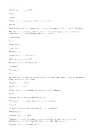 "Y-Yes Sir.. I guess???"
d>_<b
"Nice.."
Natawa ako sa kanya pero hindi ko na pinakita.
Ending..
"The golden rule is.. Treat others the way you want to be treated.." si Deib.
"That's our presention.. Thanks for your time and again... Good afternoon
Gentlemen.." at sabay kaming nag-bow sa kanila.
*PALAKPAKAN!*
d-.-b
"Very good.."
"Nice job.."
"Perfect.."
"They're entertaining too.."
"I'm very impressed!!!!"
"I like your presentation.."
"I agree.."
"Me too.."
d-.-b
Yan ang sabi ng lahat ng Co-Stockholders ng Lolo nya. Ngumiti kami sa kanila at
saka tumingin sa isa't isa.
d^___^b < - - - Deib.
d-_-b < - - - Ako.
Tumayo ang Lolo ni Deib... at tumingin saming dalawa.
d>_<b
Tumungo kami pareho at nakinig na lang.
"Honestly.... I am more than impressed!" si Dean.
dO___Ob
"I never expected that you will be 'this' perfect!"
*PALAKPAKAN!*
"Thanks Dean.." si Deib.
"Salamat.. Salamat sa inyo.. O sige na bumalik na kayo sa klase nyo at
ipapatawag ko na lang kayo.." nakangiting sabi ulit ng Lolo nya.
"S-Sige po Dean.. Salamat po ulit.."
 