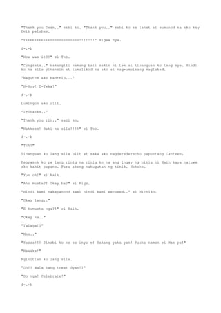 "Thank you Dean.." sabi ko. "Thank you.." sabi ko sa lahat at sumunod na ako kay
Deib palabas.
"YEEEEEEEEEEESSSSSSSSSSSSS!!!!!!!" sigaw nya.
d-.-b
"How was it?!" si Tob.
"Congrats.." nakangiti namang bati sakin ni Lee at tinanguan ko lang sya. Hindi
ko na sila pinansin at tumalikod na ako at nag-umpisang maglakad.
'Nagutom ako badtrip...'
"H-Hoy! T-Teka!"
d-.-b
Lumingon ako ulit.
"T-Thanks.."
"Thank you rin.." sabi ko.
"Nakksss! Bati na sila!!!!" si Tob.
d-.-b
"Tch!"
Tinanguan ko lang sila ulit at saka ako nagderederecho papuntang Canteen.
Pagpasok ko pa lang rinig na rinig ko na ang ingay ng bibig ni Naih kaya natuwa
ako kahit papano. Para akong nahugutan ng tinik. Hehehe.
"Yun oh!" si Naih.
"Ano musta?! Okay ba?" si Migz.
"Hindi kami nakapanood kasi hindi kami excused.." si Michiko.
"Okay lang.."
"E kumusta nga?!" si Naih.
"Okay na.."
"Talaga!?"
"Mmm.."
"Yaaaa!!! Sinabi ko na sa inyo e! Yakang yaka yan! Pucha naman si Max pa!"
"Naaaks!"
Nginitian ko lang sila.
"Oh!? Wala bang treat dyan!?"
"Oo nga! Celebrate!"
d-.-b
 