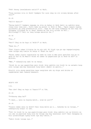 "Psh! Anong icecelebrate natin?!" si Naih.
"Yung success nila ni Deib! Syempre for sure okay na rin silang dalawa after
this!"
d-.-b
"Oh???? Bakit?"
"Anong bakit?! Syempre nagsama na sila sa bahay ni Deib kahit na sabihin mong
ilang oras lang yun.. Gusto kamo ng parent ni Deib si Max.. Tapos ngayon naging
successful pa yung presentation nila.. Gaga ka teh kung sumablay ka don tegi ka!
Talagang ijojogsak ka ni Dean! Eksena mo teh alis alisan sa BIS...
Shiiiinngg!!!! Buti na lang talaga matalino ka.."
d-.-b
"Tss.."
"Ano!? Okay na ba kayo ni Deib!?" si Naih.
"Ewan ko.."
"Tsh! Siguro naman titigian ka na nya noh! Ni hindi nya pa nga napapatunayang
ikaw talaga ang tumira sa kanya e! Engot ba sya!"
"Hindi naman siguro nagtatanim ng sama ng loob si Max para gantihan nya pa si
Deib di ba? Di ba Max??? Hindi mo naman na gagantihan pa si Deib di ba?" si
Michiko.
"Mmm.." nakangiting sabi ko sa kanya.
'Hindi ko na sya gagantihan pero hindi ibig sabihin non hindi ko na aalamin kung
sino talaga ang may kasalanan kung bakit umabot sa ganito..'
Kinulit nila akong manglibre kaya nanglibre ako ng chips and drinks at
nagdaldalan kami habang kumakain.
DEIB'S POV
C.R.
"Ano dre? Okay na kayo ni Taguro!?" si Tob.
d-.-b
"P-Panong okay ba?"
"I mean... wala na kayong match.. alam mo yun??"
d-.-b
"Siguro naman wala na Deib?? Kasi kung meron pa e... kakaiba ka na talaga.."
nakangiting singit ni Lee.
"Tch! Oo hindi ko na sya pagtritripan pero hindi ibig sabihin non ay hihinto na
rin ako sa pag-alam kung sino ba talaga ang may kasalanan non?! Kasi hanggang sa
huli pinanindigan nyang hindi sya ang tumira.."
"Dahil hindi talaga sya.."
 