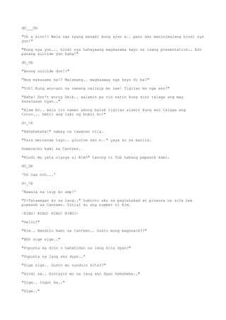dO___Ob
"Oh e sino!? Wala nga syang masabi kung sino e.. pano ako maniniwalang hindi sya
yun!"
"Kung sya yun... hindi nya hahayaang magkasama kayo sa isang presentation.. Edi
parang suicide yun haha!"
dO_Ob
"Anong suicide don!?"
"Ang makasama ka!? Malamang.. magkaaway nga kayo di ba?"
"Tch! Kung anu-ano na namang naiisip mo Lee! Tigilan mo nga ako!"
"Haha! Don't worry Deib.. aalamin pa rin natin kung sino talaga ang may
kasalanan nyan.."
"Alam ko.. wala rin naman akong balak tigilan alamin kung ano talaga ang
totoo... Dahil ang laki ng bukol ko!"
d>_<b
"Hahahahaha!" sabay na tawanan nila.
"Tara merienda tayo.. ginutom ako e.." yaya ko sa kanila.
Dumerecho kami sa Canteen.
"Hindi mo yata niyaya si Kim?" tanong ni Tob habang papasok kami.
dO_Ob
'Oo nga noh...'
d>_<b
'Nawala sa isip ko amp!'
"T-Tatawagan ko na lang.." huminto ako sa paglalakad at pinauna na sila Lee
pumasok sa Canteen. Dinial ko ang number ni Kim.
~RING! RING! RING! RING!~
"Hello?"
"Kim.. Nandito kami sa Canteen.. Gusto mong magsnack??"
"Ahh sige sige.."
"Pupunta ka dito o hahatidan na lang kita dyan?"
"Pupunta na lang ako dyan.."
"Sige sige.. Gusto mo sunduin kita??"
"Hindi na.. Hintayin mo na lang ako dyan hehehehe.."
"Sige.. Ingat ka.."
"Sige.."
 