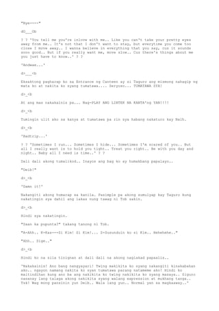 "Bye----"
dO___Ob
? ? 'You tell me you're inlove with me.. Like you can't take your pretty eyes
away from me.. It's not that I don't want to stay, but everytime you come too
close I move away.. I wanna believe in everything that you say, cuz it sounds
sooo good.. But if you really want me, move slow.. Cuz there's things about me
you just have to know..' ? ?
'Andwae...'
d>___<b
Eksaktong pagharap ko sa Entrance ng Canteen ay si Taguro ang mismong nahagip ng
mata ko at nakita ko syang tumatawa.... Seryoso... TUMATAWA SYA!
d>_<b
At ang mas nakakainis pa... Nag-PLAY ANG LINTEK NA KANTA'ng YAN!!!!
d>_<b
Tumingin ulit ako sa kanya at tumatawa pa rin sya habang nakaturo kay Naih.
d>_<b
'Badtrip...'
? ? 'Sometimes I run... Sometimes I hide... Sometimes I'm scared of you.. But
all I really want is to hold you tight.. Treat you right.. Be with you day and
night.. Baby all I need is time..' ? ?
Dali dali akong tumalikod.. Inayos ang bag ko ay humakbang papalayo..
"Deib!"
d>_<b
'Damn it!'
Nakangiti akong humarap sa kanila. Pasimple pa akong sumulyap kay Taguro kung
nakatingin sya dahil ang lakas nung tawag ni Tob sakin.
d>_<b
Hindi sya nakatingin.
"Saan ka pupunta?" takang tanong ni Tob.
"A-Ahh.. K-Kas---Si Kim! Si Kim!... S-Susunduin ko si Kim.. Hehehehe.."
"Ahh.. Sige.."
d>_<b
Hindi ko na sila tinignan at dali dali na akong naglakad papaalis..
'Nakakainis! Ano bang nangyayari! Twing makikita ko syang nakangiti kinakabahan
ako.. ngayon namang nakita ko syan tumatawa parang natameme ako! Hindi ko
maitindihan kung ano ba ang nakikita ko twing nakikita ko syang masaya.. Siguro
nasanay lang talaga akong nakikita syang walang expression at mukhang tanga..
Tsk! Wag mong pansinin yun Deib.. Wala lang yun.. Normal yan sa magkaaway..'
 