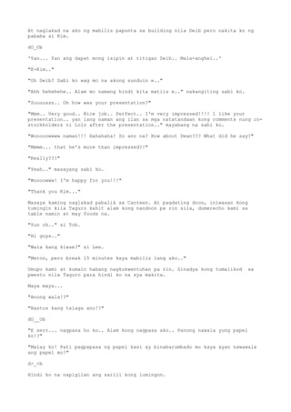 At naglakad na ako ng mabilis papunta sa building nila Deib pero nakita ko ng
pababa si Kim.
dO_Ob
'Yan... Yan ang dapat mong isipin at titigan Deib.. Mala-anghel..'
"K-Kim.."
"Oh Deib? Sabi ko wag mo na akong sunduin e.."
"Ahh hehehehe.. Alam mo namang hindi kita matiis e.." nakangiting sabi ko.
"Suuuusss.. Oh how was your presentation?"
"Mmm.. Very good.. Nice job.. Perfect.. I'm very impressed!!!! I like your
presentation.. yan lang naman ang ilan sa mga natatandaan kong comments nung co-
stockholders ni Lolo after the presentation.." mayabang na sabi ko.
"Wooooowwww naman!!! Hahahaha! So ano na? How about Dean??? What did he say?"
"Mmmm... that he's more than impressed?!"
"Really???"
"Yeah.." masayang sabi ko.
"Woooowww! I'm happy for you!!!"
"Thank you Kim..."
Masaya kaming naglakad pabalik sa Canteen. At pagdating doon, iniwasan kong
tumingin kila Taguro kahit alam kong nandoon pa rin sila, dumerecho kami sa
table namin at may foods na.
"Yun oh.." si Tob.
"Hi guys.."
"Wala kang klase?" si Lee.
"Meron, pero break 15 minutes kaya mabilis lang ako.."
Umupo kami at kumain habang nagkukwentuhan pa rin. Sinadya kong tumalikod sa
pwesto nila Taguro para hindi ko na sya makita.
Maya maya...
"Anong wala!?"
"Bastos kang talaga ano!?"
dO__Ob
"E serr... nagpasa ho ko.. Alam kong nagpasa ako.. Panong nawala yung papel
ko!?"
"Malay ko! Pati pagpapasa ng papel kasi ay binabarumbado mo kaya ayan nawawala
ang papel mo!"
d>_<b
Hindi ko na napigilan ang sarili kong lumingon.
 