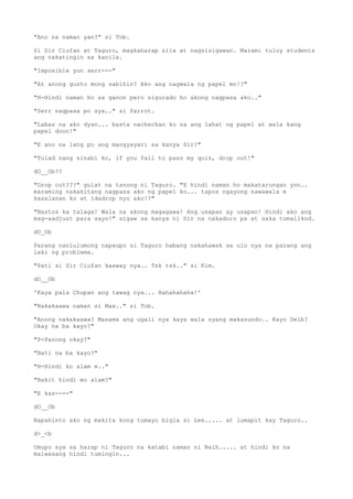 "Ano na naman yan?" si Tob.
Si Sir Ciufan at Taguro, magkaharap sila at nagsisigawan. Marami tuloy students
ang nakatingin sa kanila.
"Imposible yun serr---"
"At anong gusto mong sabihin? Ako ang nagwala ng papel mo!?"
"H-Hindi naman ho sa ganon pero sigurado ho akong nagpasa ako.."
"Serr nagpasa po sya.." si Parrot.
"Labas na ako dyan... basta nacheckan ko na ang lahat ng papel at wala kang
papel doon!"
"E ano na lang po ang mangyayari sa kanya Sir?"
"Tulad nang sinabi ko, if you fail to pass my quiz, drop out!"
dO__Ob??
"Drop out???" gulat na tanong ni Taguro. "E hindi naman ho makatarungan yon..
maraming nakakitang nagpasa ako ng papel ko... tapos ngayong nawawala e
kasalanan ko at idadrop nyo ako!?"
"Bastos ka talaga! Wala na akong magagawa! Ang usapan ay usapan! Hindi ako ang
mag-aadjust para sayo!" sigaw sa kanya ni Sir na nakaduro pa at saka tumalikod.
dO_Ob
Parang nanlulumong napaupo si Taguro habang nakahawak sa ulo nya na parang ang
laki ng problema.
"Pati si Sir Ciufan kaaway nya.. Tsk tsk.." si Kim.
dO__Ob
'Kaya pala Chupan ang tawag nya... Hahahahaha!'
"Nakakaawa naman si Max.." si Tob.
"Anong nakakaawa? Masama ang ugali nya kaya wala syang makasundo.. Kayo Deib?
Okay na ba kayo?"
"P-Panong okay?"
"Bati na ba kayo?"
"H-Hindi ko alam e.."
"Bakit hindi mo alam?"
"E kas----"
dO__Ob
Napahinto ako ng makita kong tumayo bigla si Lee..... at lumapit kay Taguro..
d>_<b
Umupo sya sa harap ni Taguro na katabi naman ni Naih..... at hindi ko na
maiwasang hindi tumingin...
 