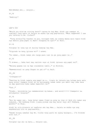 NAG-AALALA ako... seryoso..
d>_<b
'Badtrip!'
LEE'S POV
"Would you mind me sitting here?" tanong ko kay Max. Hindi sya sumagot at
tumingin lang sakin at halata sa mukha nya ang pag-aalala. "What happened? I saw
you talking to Mr. Ciufan?"
"Yung siraulo'ng teacher na yun, binigyan kami ng limang daang quiz tapos hindi
nya makita yung papel ni Max?! Gunggong ba sya?!" si Naih.
d-.-b
Tinignan ko lang sya at muling humarap kay Max.
"Sigurado ka bang ipinasa mo?" I asked.
"Oo naman.. Hindi naman ako tanga para iuwi ko pa yung papel ko.."
d>_<b
"I m-mean... baka kasi may nanloko sayo at hindi ipinasa ang papel mo?"
"Walang gagawa nun sa mga classmates namin.." si Michiko.
"Namemersonal na yang Chupan na yan e!" si Naih.
dO__Ob
'C-Chupan!??'
"Feeling ko hindi nawala ang papel mo e.. tingin ko iwinala nya talaga para wala
kang score! Syempre hindi mo na kailangang iexam lahat yun dahil may idea kana
sa mga questions baka naman maperfect mo!"
"Tsk.."
"Grabe.. kalalaking tao namemersonal ng babae.. and worst!!!!!! Pumapatol sa
estudyante! Gungong!"
d>_<b
"Ano ba naman yan.. kung kelan naman fixed na yung sa inyo ni Deib eto naman ang
sumunod.. Teh mukhang hindi iisang pisnge ang may balat sayo ah?? Mukhang
pareho!" si Migz.
Hindi ko sila pinansin at nagfocus ako kay Max... halata sa mukha nya ang
magkahalong inis at pag-aaalala..
"Pwede kitang samahan kay Mr. Ciufan kung gusto mo syang kausapin.. I'm friends
with him.."
dO__Ob
Tinignan nya ako sa mata... Seryoso sya.
 