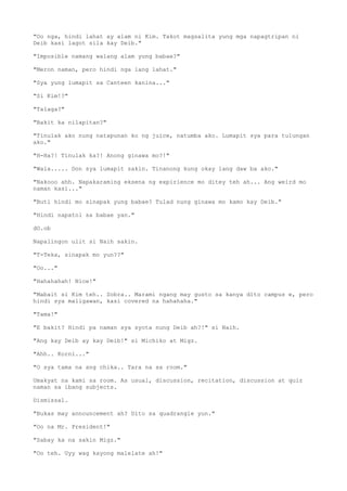 "Oo nga, hindi lahat ay alam ni Kim. Takot magsalita yung mga napagtripan ni
Deib kasi lagot sila kay Deib."
"Imposible namang walang alam yung babae?"
"Meron naman, pero hindi nga lang lahat."
"Sya yung lumapit sa Canteen kanina..."
"Si Kim!?"
"Talaga?"
"Bakit ka nilapitan?"
"Tinulak ako nung natapunan ko ng juice, natumba ako. Lumapit sya para tulungan
ako."
"H-Ha?! Tinulak ka?! Anong ginawa mo?!"
"Wala..... Don sya lumapit sakin. Tinanong kung okay lang daw ba ako."
"Nakooo ahh. Napakaraming eksena ng expirience mo ditey teh ah... Ang weird mo
naman kasi..."
"Buti hindi mo sinapak yung babae? Tulad nung ginawa mo kamo kay Deib."
"Hindi napatol sa babae yan."
dO.ob
Napalingon ulit si Naih sakin.
"T-Teka, sinapak mo yun??"
"Oo..."
"Hahahahah! Nice!"
"Mabait si Kim teh.. Sobra.. Marami ngang may gusto sa kanya dito campus e, pero
hindi sya maligawan, kasi covered na hahahaha."
"Tama!"
"E bakit? Hindi pa naman sya syota nung Deib ah?!" si Naih.
"Ang kay Deib ay kay Deib!" si Michiko at Migz.
"Ahh.. Korni..."
"O sya tama na ang chika.. Tara na sa room."
Umakyat na kami sa room. As usual, discussion, recitation, discussion at quiz
naman sa ibang subjects.
Dismissal.
"Bukas may announcement ah? Dito sa quadrangle yun."
"Oo na Mr. President!"
"Sabay ka na sakin Migz."
"Oo teh. Uyy wag kayong malelate ah!"
 