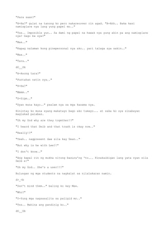 "Para saan?"
"H-Ha?" gulat na tanong ko pero nakarecover rin agad. "A-Ahh.. Baka kasi
namisplace nya lang yung papel mo.."
"Tss.. Imposible yun.. Sa dami ng papel na hawak nya yung akin pa ang namisplace
nya? Gago ba sya?"
"Max.."
"Kapag nalaman kong pinepersonal nya ako.. yari talaga sya sakin.."
"Max.."
"Tara.."
dO__Ob
"A-Anong tara?"
"Puntahan natin sya.."
"H-Ha?"
"Mmmm.."
"S-Sige.."
"Dyan muna kayo.." paalam nya sa mga kasama nya.
Hinintay ko muna syang makatayo bago ako tumayo... at saka ko sya sinabayan
maglakad palabas.
"Oh my God why are they together!?"
"I heard that Deib and that trash is okay now.."
"Really!?"
"Yeah.. nagpresent daw sila kay Dean.."
"But why is he with Lee?!"
"I don't know.."
"Ang kapal rin ng mukha nitong basura'ng 'to... Kinakaibigan lang yata nyan sila
Deib e!"
"Oh my God.. She's a user!!!"
Bulungan ng mga students na nagkalat sa nilalakaran namin.
d>_<b
"Don't mind them.." baling ko kay Max.
"Who?"
"Y-Yung mga nagsasalita sa paligid mo.."
"Tss.. Mahina ang pandinig ko.."
dO__Ob
 