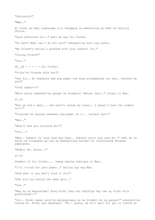 "Seriously?"
"Mmm.."
At hindi na kami nagkausap ulit hanggang sa makarating na kami sa Faculty
Office.
"Good afternoon Sir.." bati ko kay Sir Ciufan.
"Oh Lee?? What can I do for you?" nakangiting bati nya sakin.
"My friend's having a problem with your subject Sir."
"Sinong friend?"
"Sya.."
dO__Ob < - - - - Sir Ciufan.
"Y-You're friends with her?"
"Yes Sir.. At nawawala daw ang papel nya kaya pinagdadrop nyo sya.. Posible ba
yun?"
"O-Oo naman---"
"Wala akong nababasa'ng ganyan sa Students' Manual Serr.." singit ni Max.
d>_<b
"But we had a deal... and that's inside my class.. I guess I have the rights
to---"
"Sigurado ba kayong nawawala ang papel ko o... iwinala nyo?!"
"Max.."
"What!? Are you accusing me!?"
"Tss..."
"Max.. Lumapit na lang tayo kay Dean.. Sabihin natin ang case mo.." sabi ko sa
kanya na hinawakan pa sya sa magkabilang balikat at inalalayang malakad
papalabas.
"W-Wait Mr. Gozon..!"
d--,b
Humabol si Sir Ciufan.... sabay kaming lumingon ni Max..
"I'll l-look for your paper.." baling nya kay Max.
"And what if you don't find it Sir?"
"She will be taking the same quiz.."
"Tss.."
"Wag ka ng magreklamo! Kung hindi lang ako nahihiya kay Lee ay hindi kita
pakikialam---"
"Sir.. Hindi naman yata'ng makipag-away ka sa student mo ng ganyan?" nakangiting
tanong ko. Hindi sya nakasagot. "So I guess, we will wait for you to inform us
 